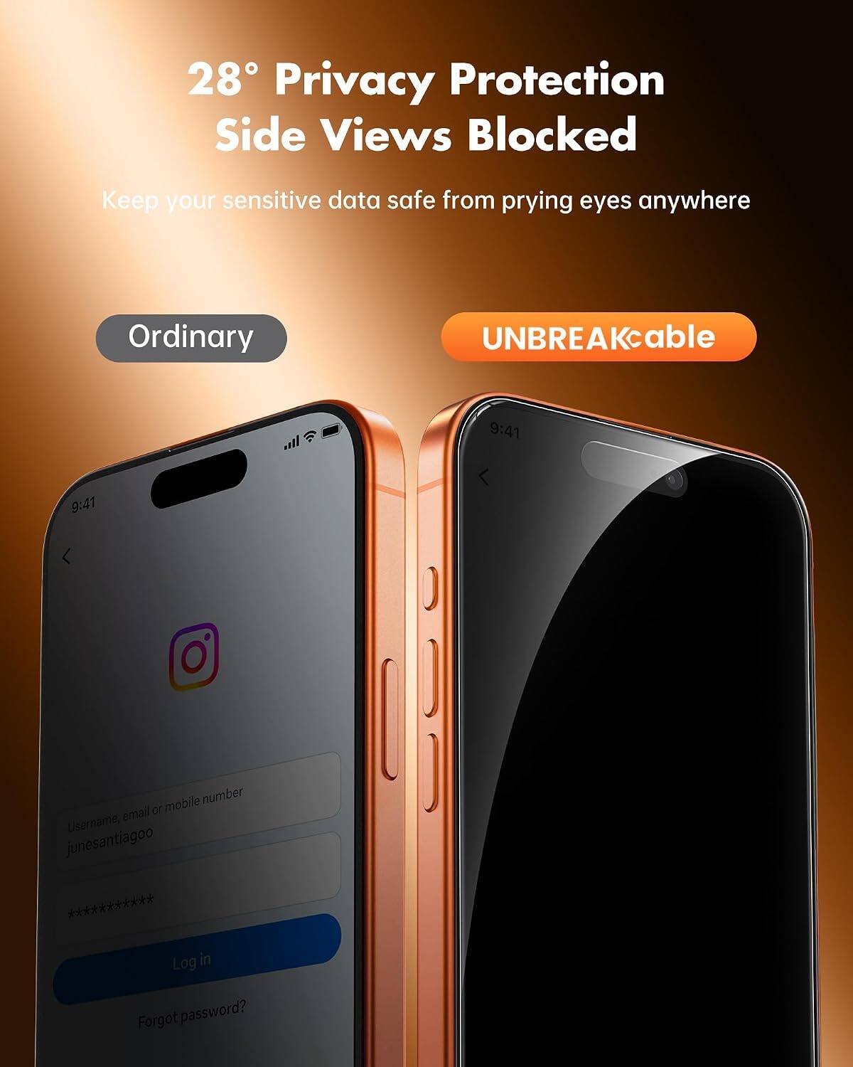 28° Privacy Protection Side Views Blocked  
Keep your sensitive data safe from prying eyes anywhere  

Ordinary  
UNBREAKcable  

9:41  
9:41  

Username, email or mobile number  
junesantiagoo ***********  

Log in  
Forgot password?