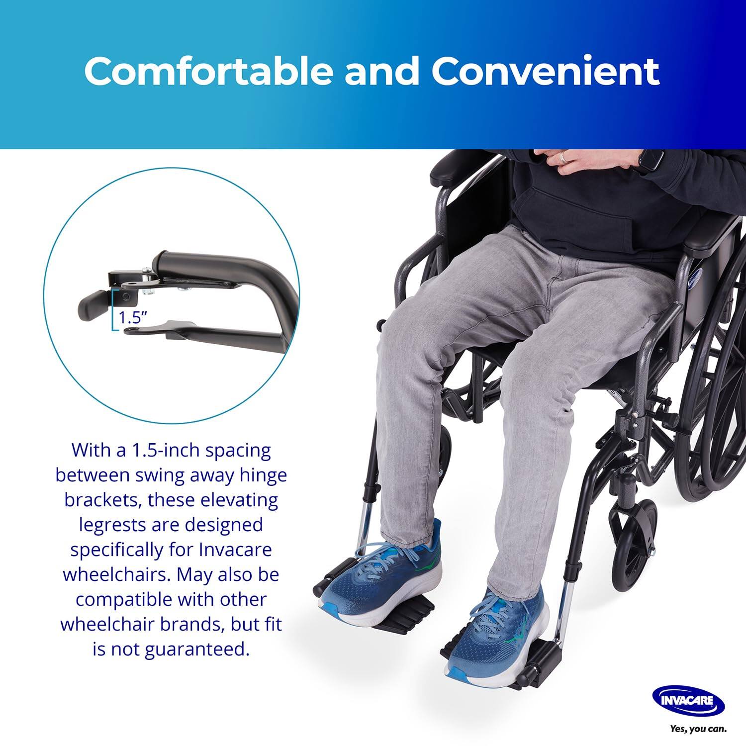 Comfortable and Convenient

With a 1.5-inch spacing between swing away hinge brackets, these elevating legrests are designed specifically for Invacare wheelchairs. May also be compatible with other wheelchair brands, but fit is not guaranteed.

INVACARE
Yes, you can.