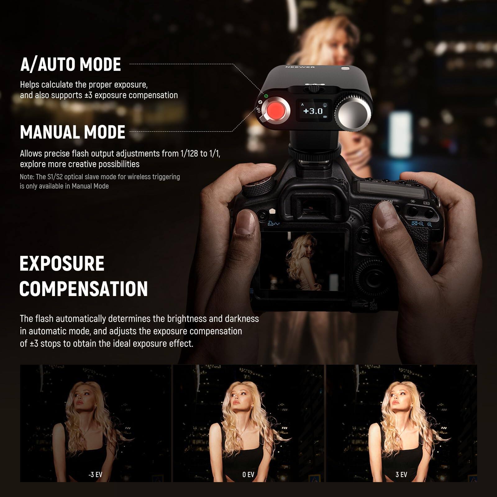 A/AUTO MODE  
Helps calculate the proper exposure, and also supports ±3 exposure compensation  

MANUAL MODE  
Allows precise flash output adjustments from 1/128 to 1/1, explore more creative possibilities  
Note: The S1/S2 optical slave mode for wireless triggering is only available in Manual Mode  

EXPOSURE COMPENSATION  
The flash automatically determines the brightness and darkness in automatic mode, and adjusts the exposure compensation of ±3 stops to obtain the ideal exposure effect.  

-3 EV  
0 EV  
3 EV