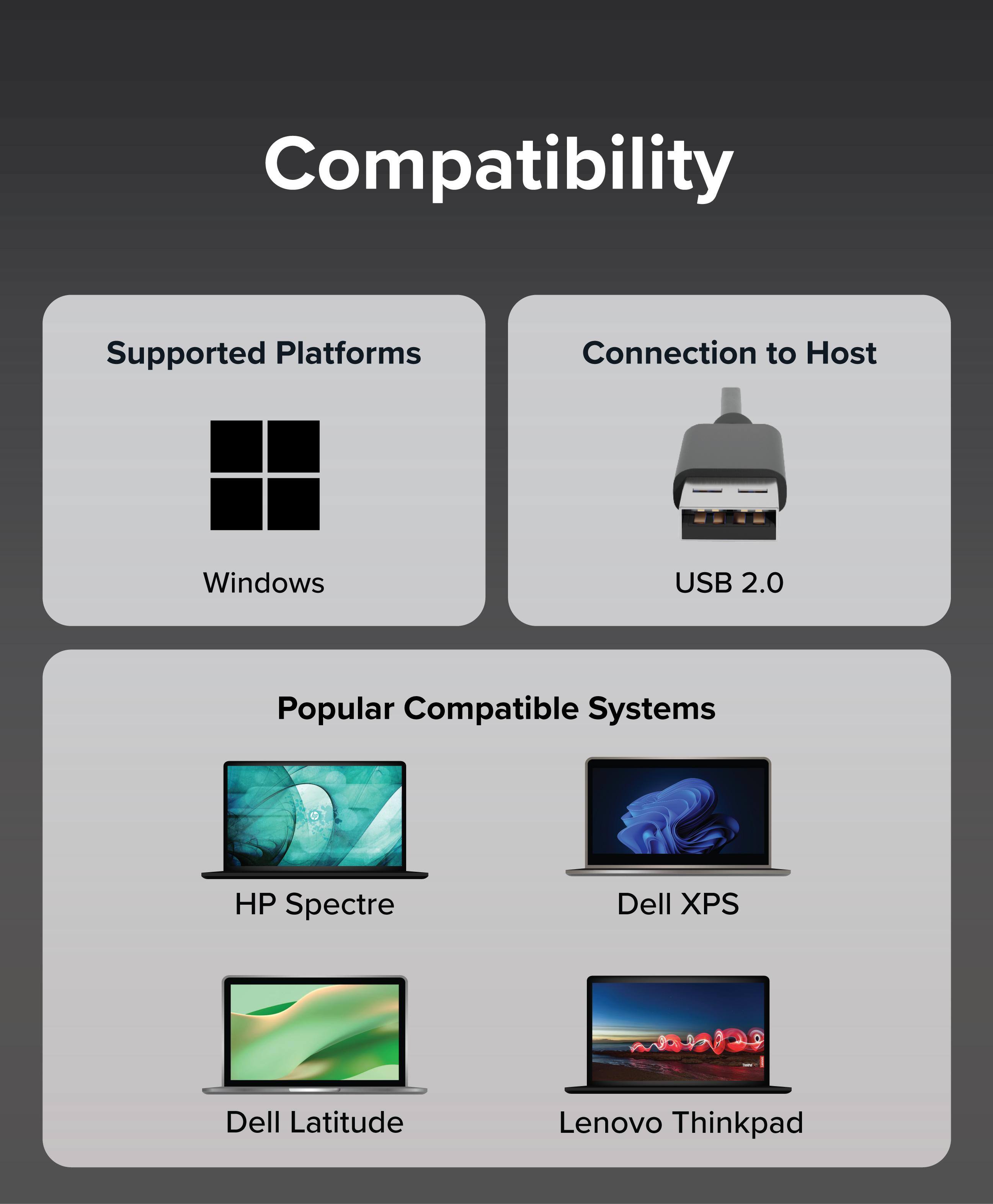 Compatibility

Supported Platforms
Windows

Connection to Host
USB 2.0

Popular Compatible Systems
HP Spectre
Dell XPS
Dell Latitude
Lenovo Thinkpad