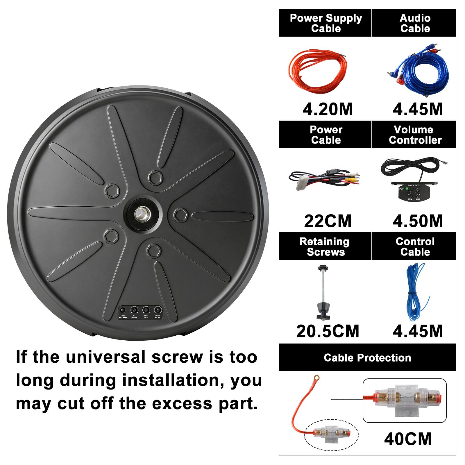 Power Supply Cable: 4.20M  
Audio Cable: 4.45M  
Power Cable: 22CM  
Volume Controller: 4.50M  
Retaining Screws: 20.5CM  
Control Cable: 4.45M  
Cable Protection: 40CM  

If the universal screw is too long during installation, you may cut off the excess part.