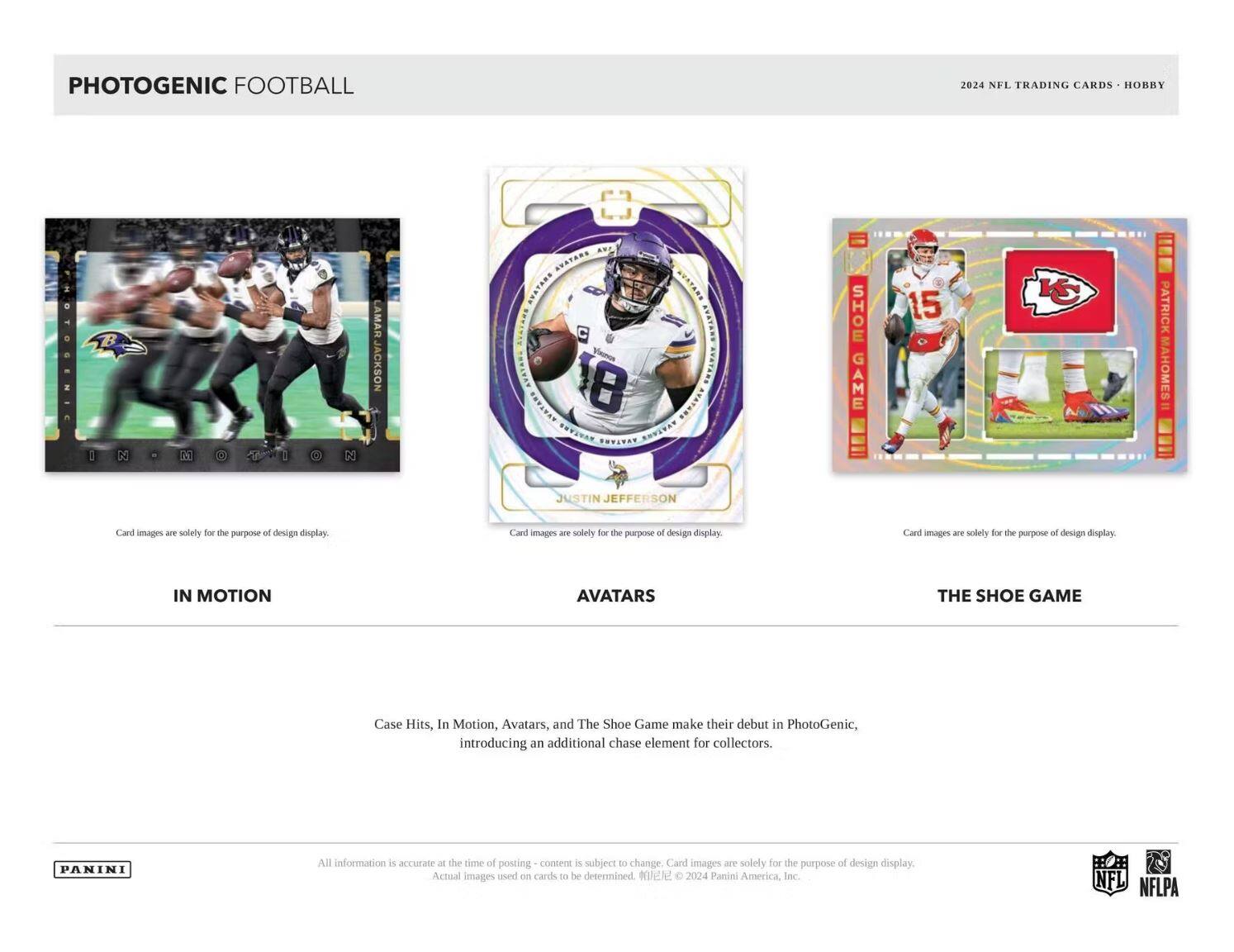PHOTOGENIC FOOTBALL  
2024 NFL TRADING CARDS • HOBBY  

IN MOTION  
Card images are solely for the purpose of design display.  

AVATARS  
Card images are solely for the purpose of design display.  

THE SHOE GAME  
Card images are solely for the purpose of design display.  

Case Hits, In Motion, Avatars, and The Shoe Game make their debut in PhotoGenic, introducing an additional chase element for collectors.  

All information is accurate at the time of posting - content is subject to change. Card images are solely for the purpose of design display. Actual images used on cards to be determined. ©2024 Panini America, Inc.  

PANINI  

NFL  
NFLPA