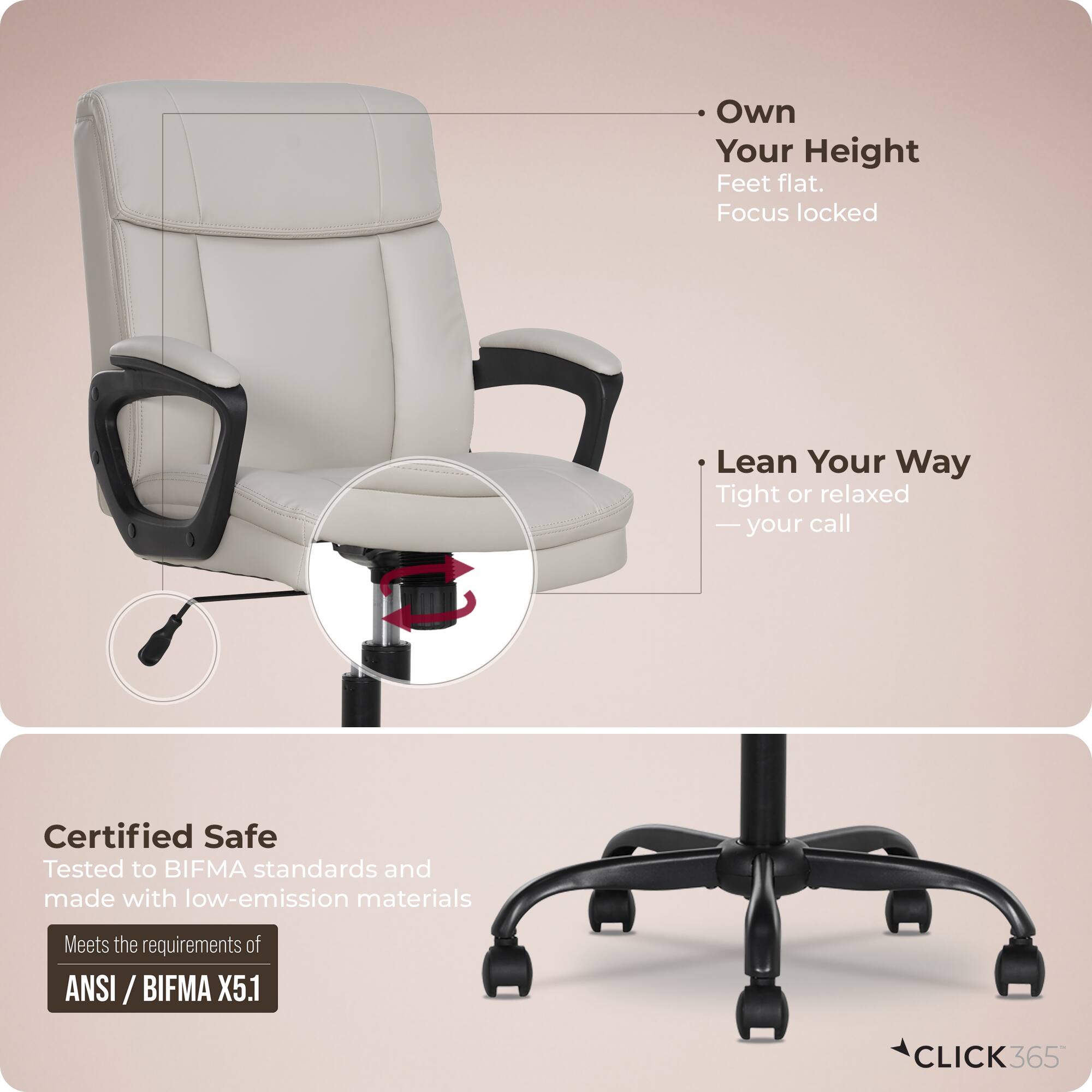 - Own Your Height  
  Feet flat.  
  Focus locked  

- Lean Your Way  
  Tight or relaxed  
  — your call  

Certified Safe  
Tested to BIFMA standards and made with low-emission materials  
Meets the requirements of ANSI / BIFMA X5.1  

CLICK 365