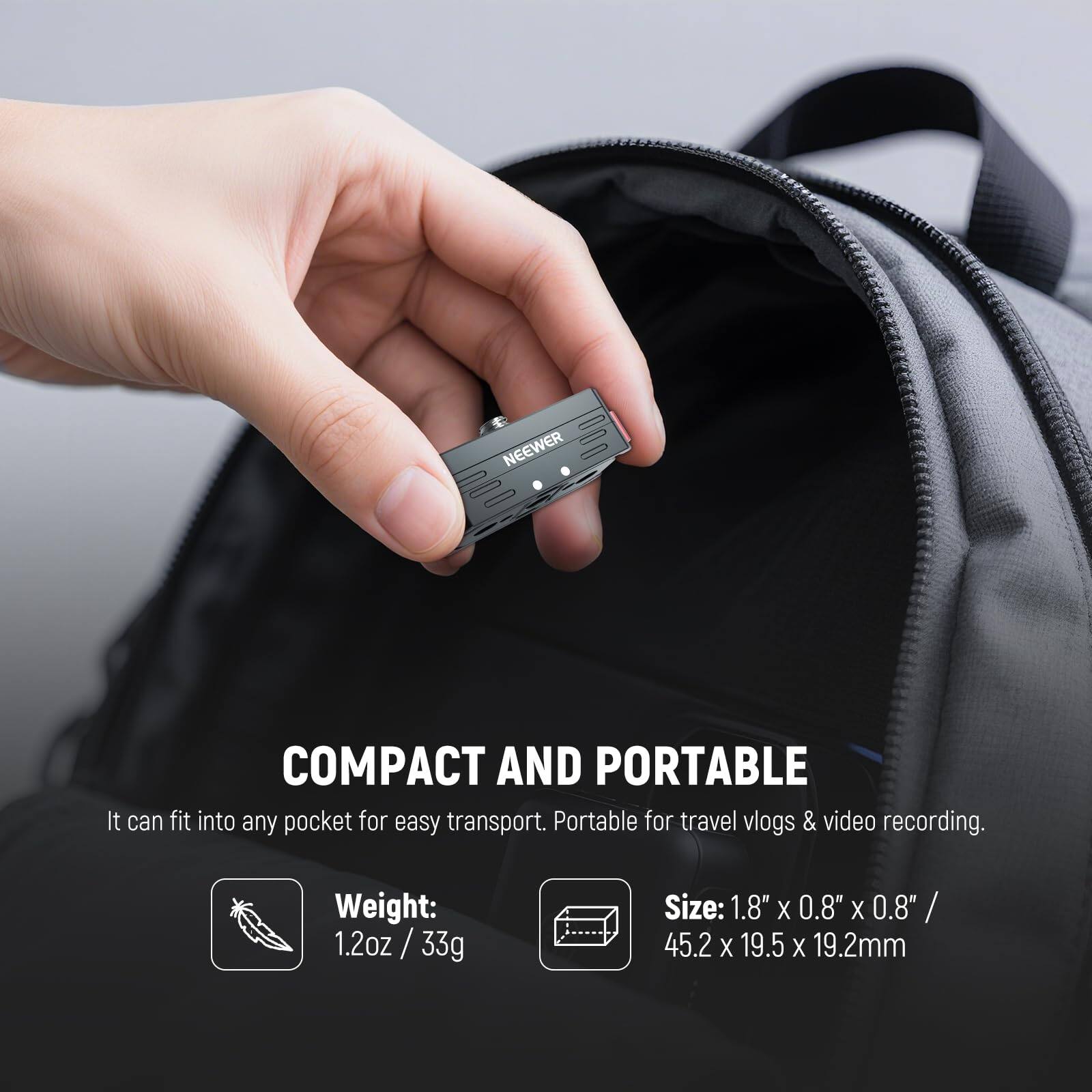 NEEWER COMPACT AND PORTABLE

It can fit into any pocket for easy transport. Portable for travel vlogs & video recording.

Weight: 1.2oz / 33g

Size: 1.8" X 0.8" X 0.8" / 45.2 X 19.5 X 19.2mm