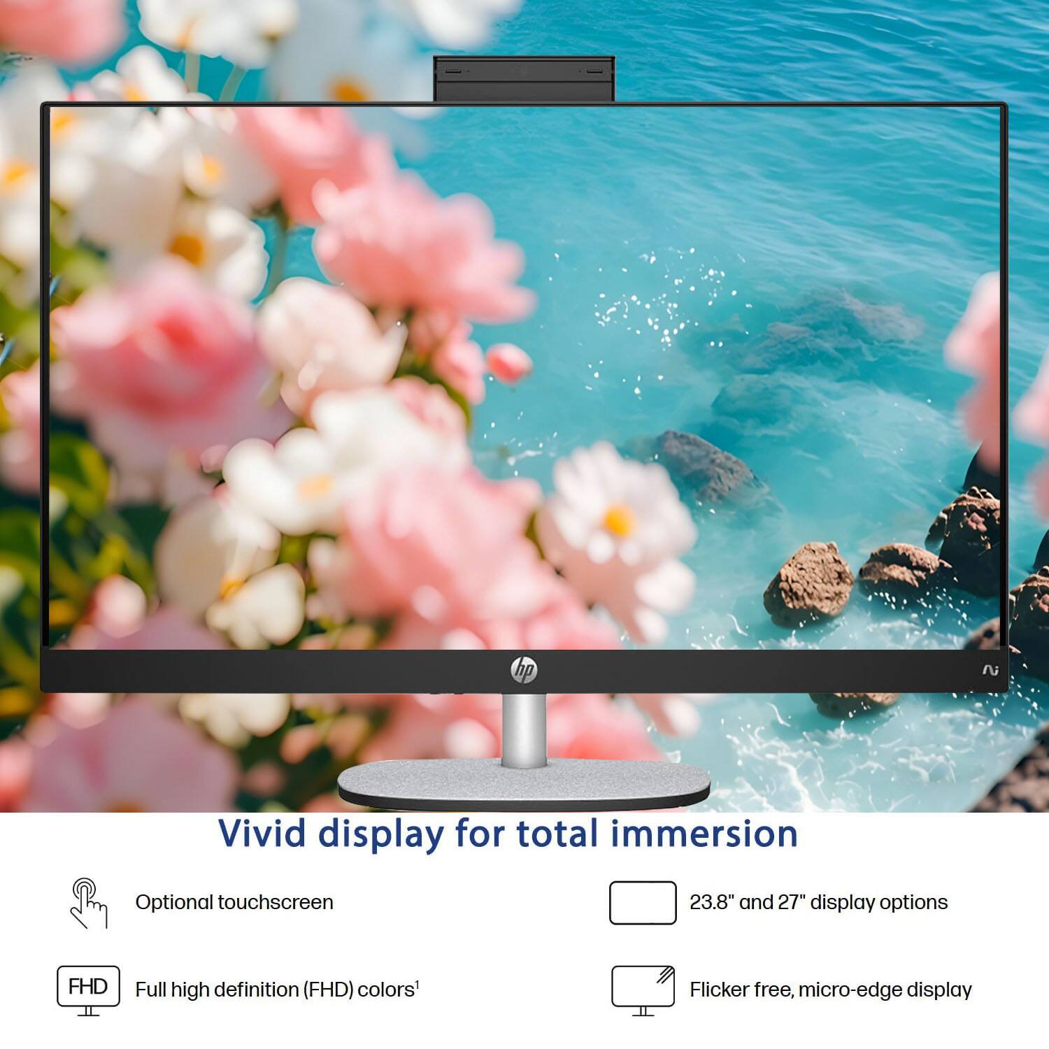 Vivid display for total immersion  
Optional touchscreen  
23.8" and 27" display options  
FHD Full high definition (FHD) colors'  
Flicker free, micro-edge display