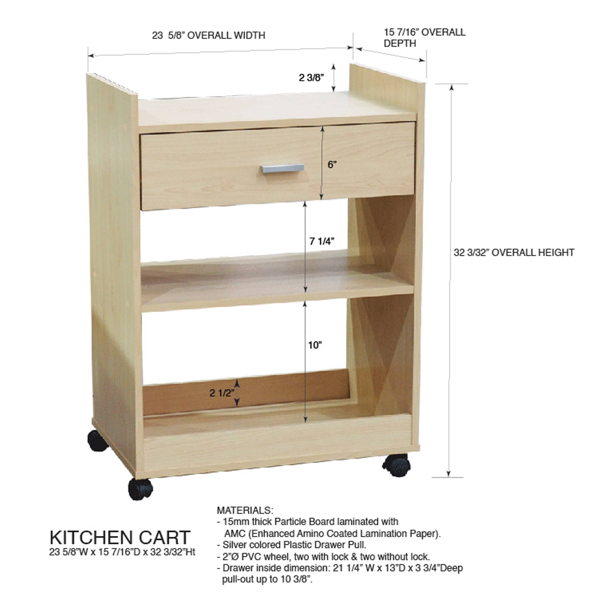 23 5/8" OVERALL WIDTH  
15 7/16" OVERALL DEPTH  
2 3/8"  
6"  
7 1/4"  
32 3/32" OVERALL HEIGHT  
10"  
2 1/2"  

MATERIALS:  
15mm thick Particle Board laminated with AMC (Enhanced Amino Coated Lamination Paper).  
KITCHEN CART Silver colored Plastic Drawer Pull.  

23 5/8"W x 15 7/16D x 32 3/32Ht  
20 PVC wheel, two with lock & two without lock  
Drawer inside dimension: 21 1/4" W x 13"D x 3 3/4"Deep pull-out up to 10 3/8".