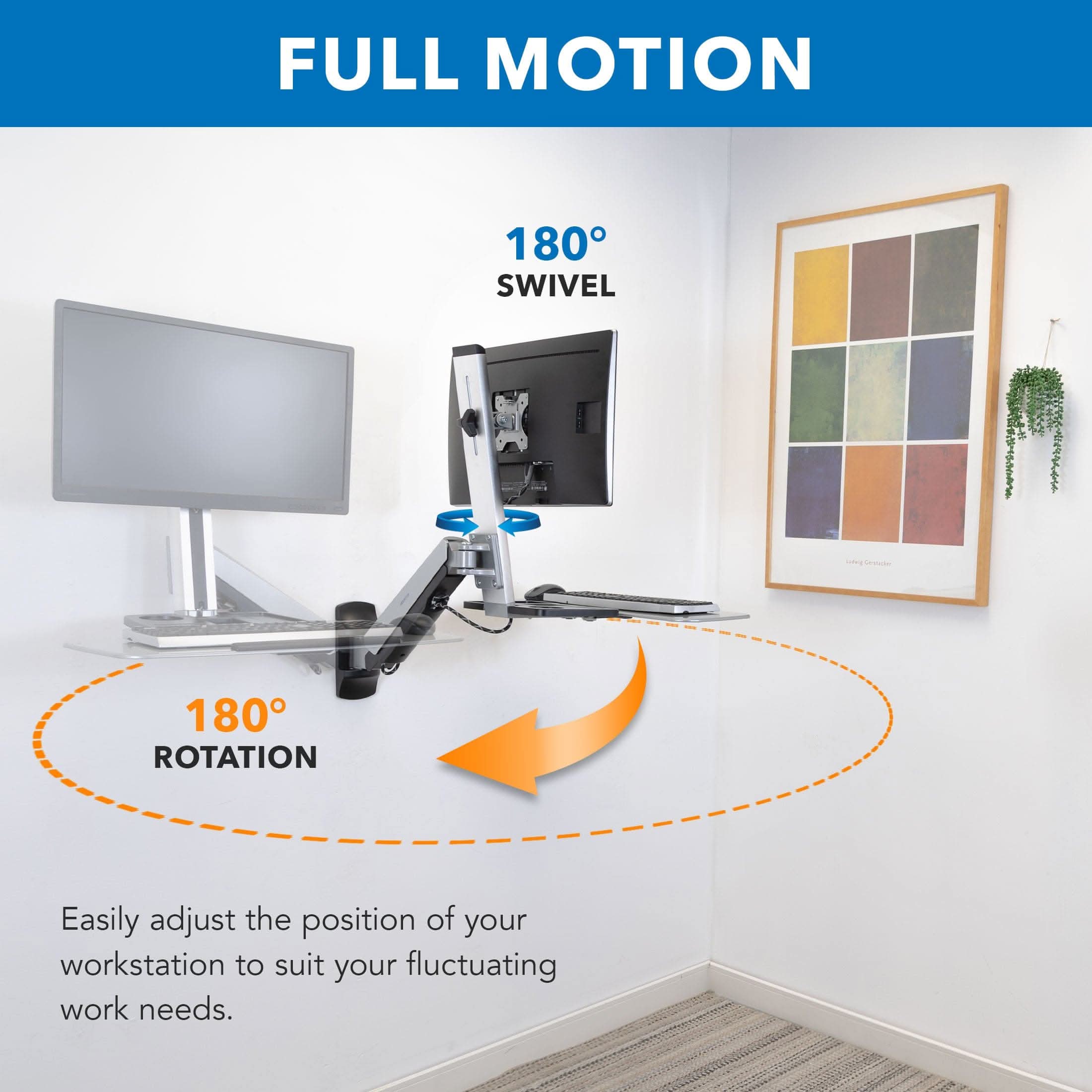 FULL MOTION  
180° SWIVEL  
180° ROTATION  

Easily adjust the position of your workstation to suit your fluctuating work needs.