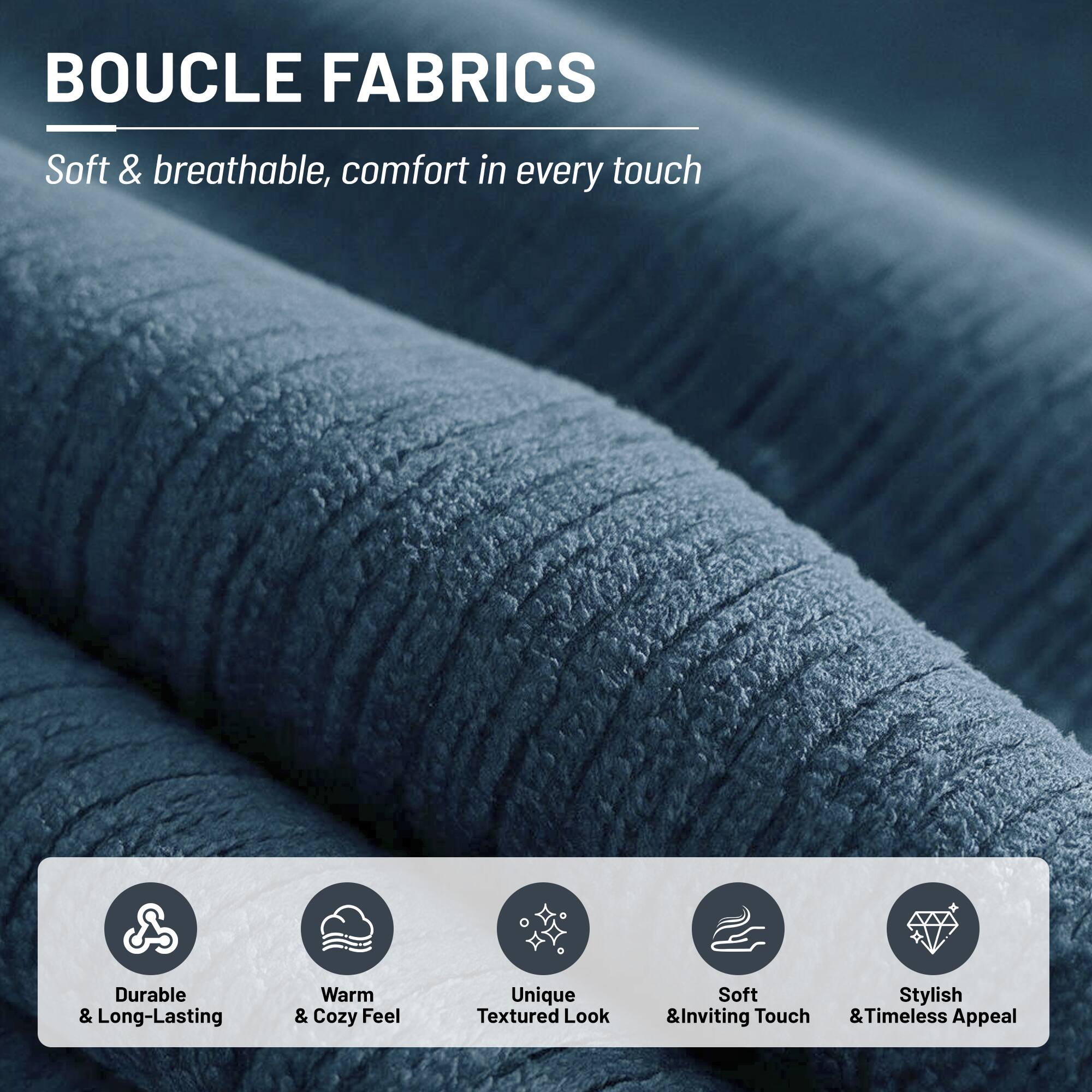 BOUCLE FABRICS

Soft & breathable, comfort in every touch

- Durable & Long-Lasting
- Warm & Cozy Feel
- Unique Textured Look
- Soft & Inviting Touch
- Stylish & Timeless Appeal