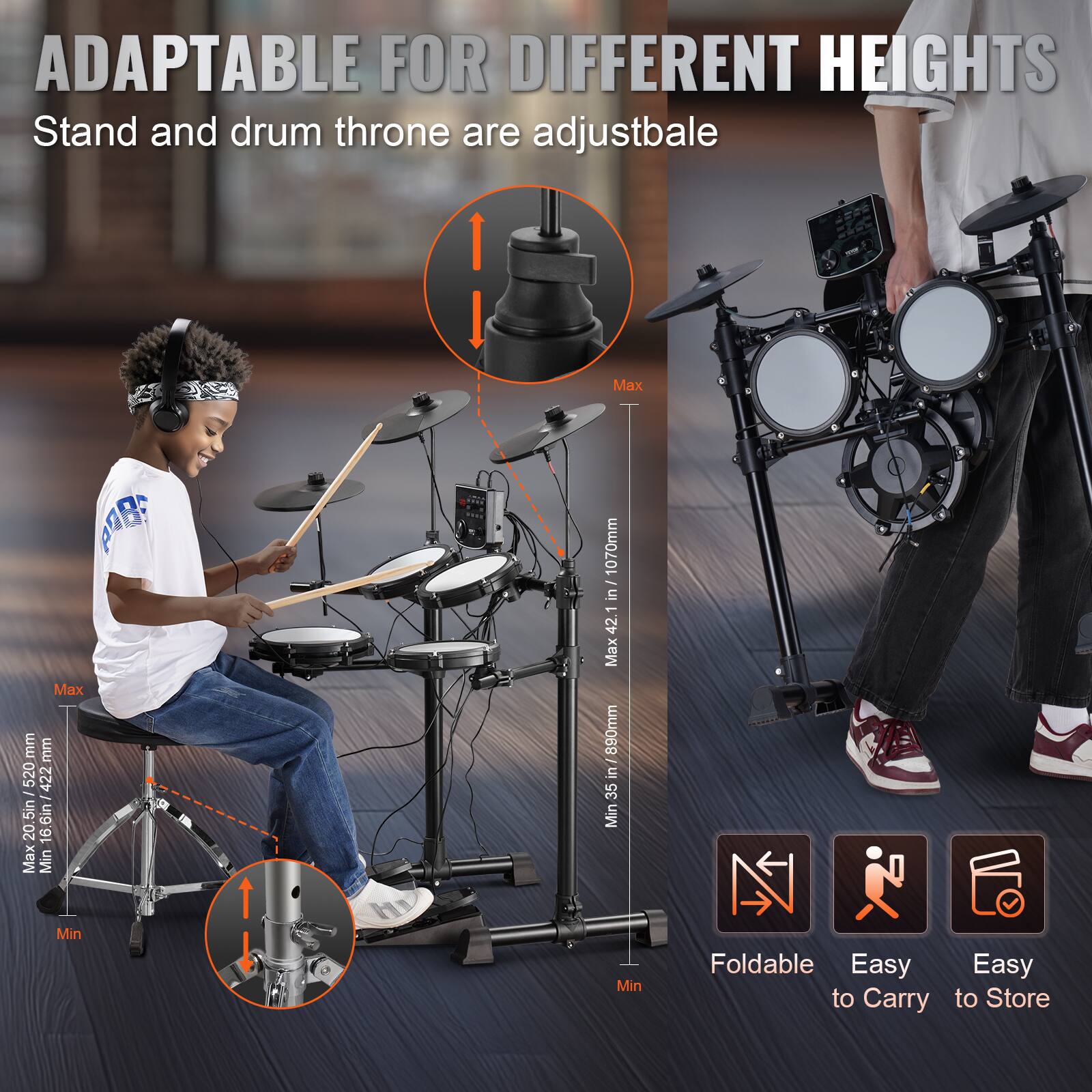 ADAPTABLE FOR DIFFERENT HEIGHTS  
Stand and drum throne are adjustable  

Max: 1070mm (42 in)  
Min: 890mm (35 in)  

Max: 520mm (20.5 in)  
Min: 422mm (16.6 in)  

Foldable  
Easy to Carry  
Easy to Store