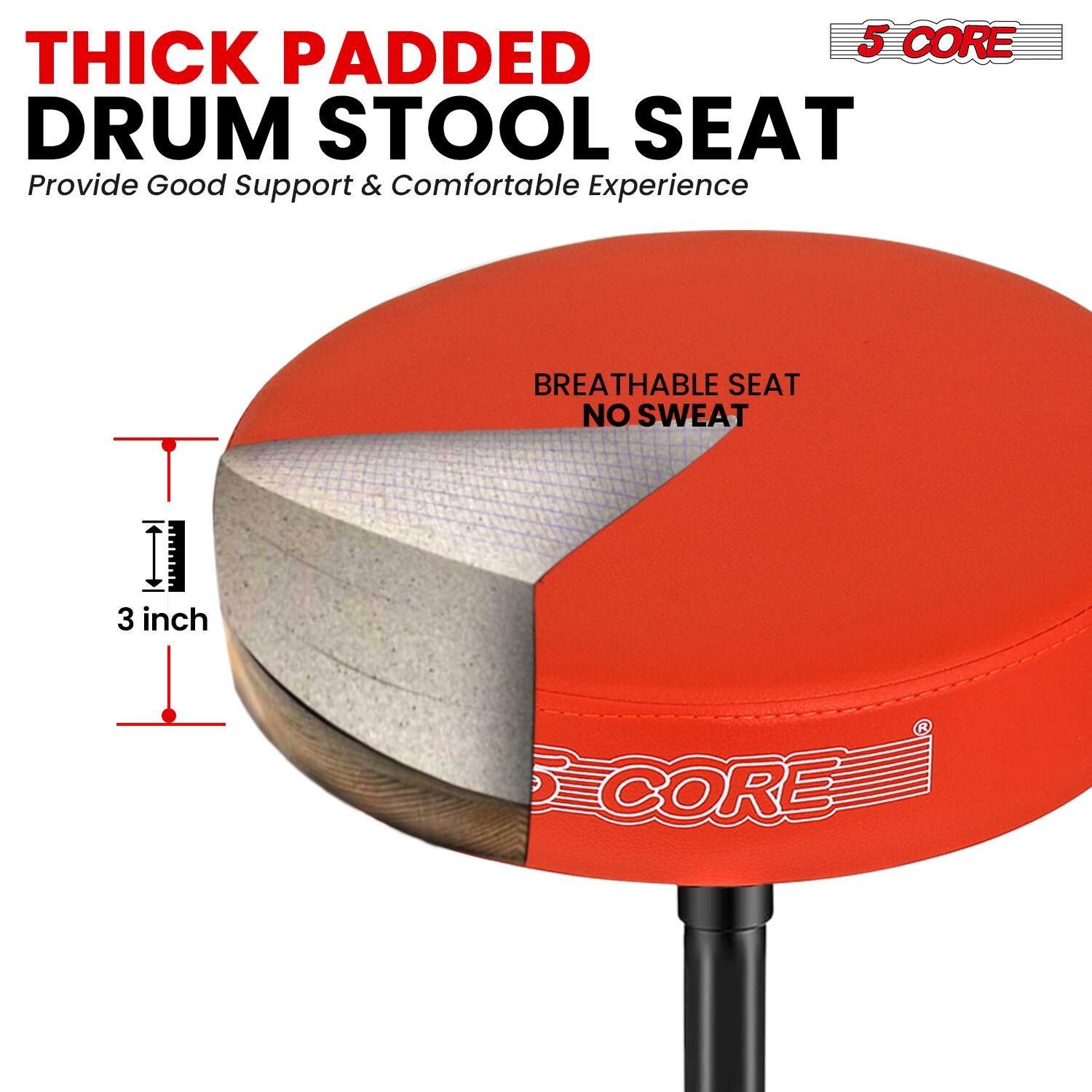 THICK PADDED DRUM STOOL SEAT  
Provide Good Support & Comfortable Experience  

BREATHABLE SEAT NO SWEAT  

3 inch  

5 CORE