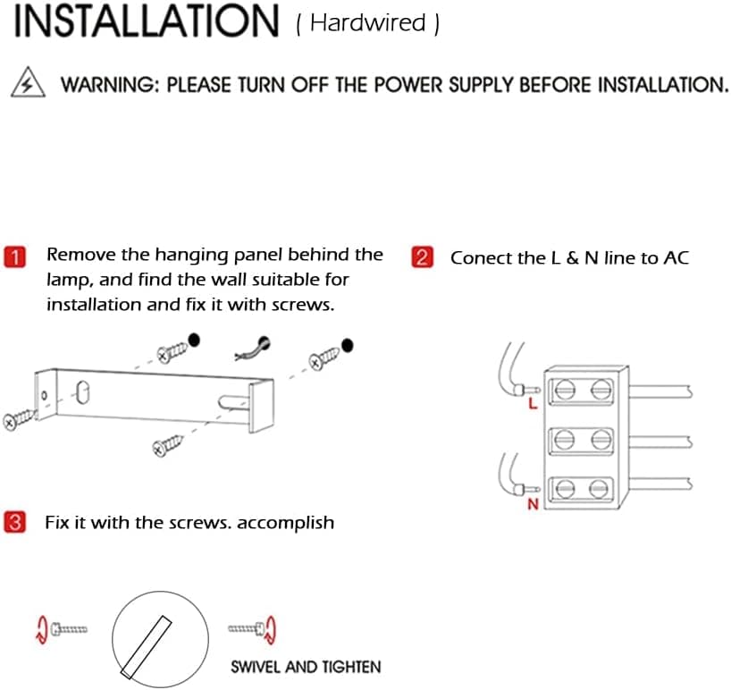 **INSTALLATION (Hardwired)**

**WARNING:** PLEASE TURN OFF THE POWER SUPPLY BEFORE INSTALLATION.

1. Remove the hanging panel behind the lamp, and find the wall suitable for installation and fix it with screws.

2. Connect the L & N line to AC

3. Fix it with the screws. accomplish

SWIVEL AND TIGHTEN