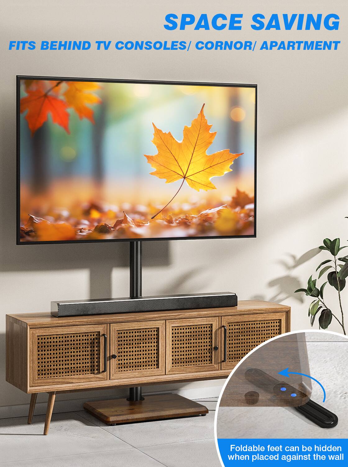 SPACE SAVING  
FITS BEHIND TV CONSOLES/ CORNER/ APARTMENT  

Foldable feet can be hidden when placed against the wall