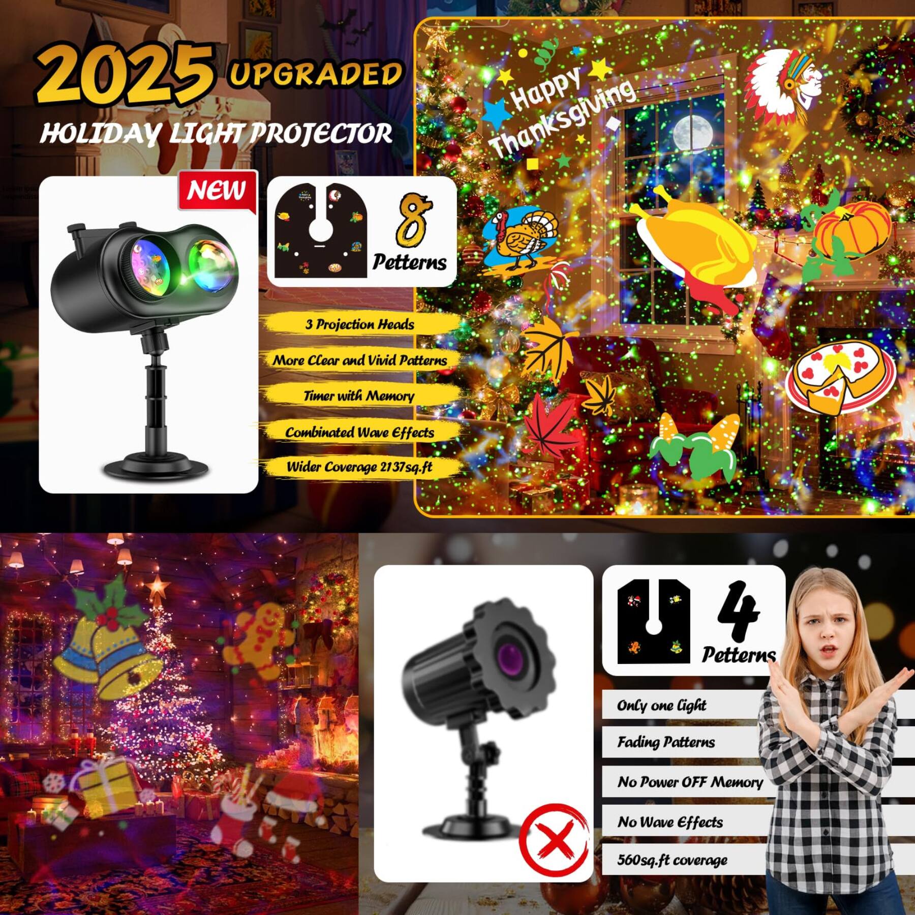 2025 UPGRADED HOLIDAY LIGHT PROJECTOR Thanksgiving NEW 8 Patterns

3 Projection Heads
More Clear and Vivid Patterns
Timer with Memory
Combinated Wave Effects
Wider Coverage 2137sq.ft

4 Patterns
Only one light
Fading Patterns
No Power OFF Memory
No Wave Effects 560sq.ft coverage