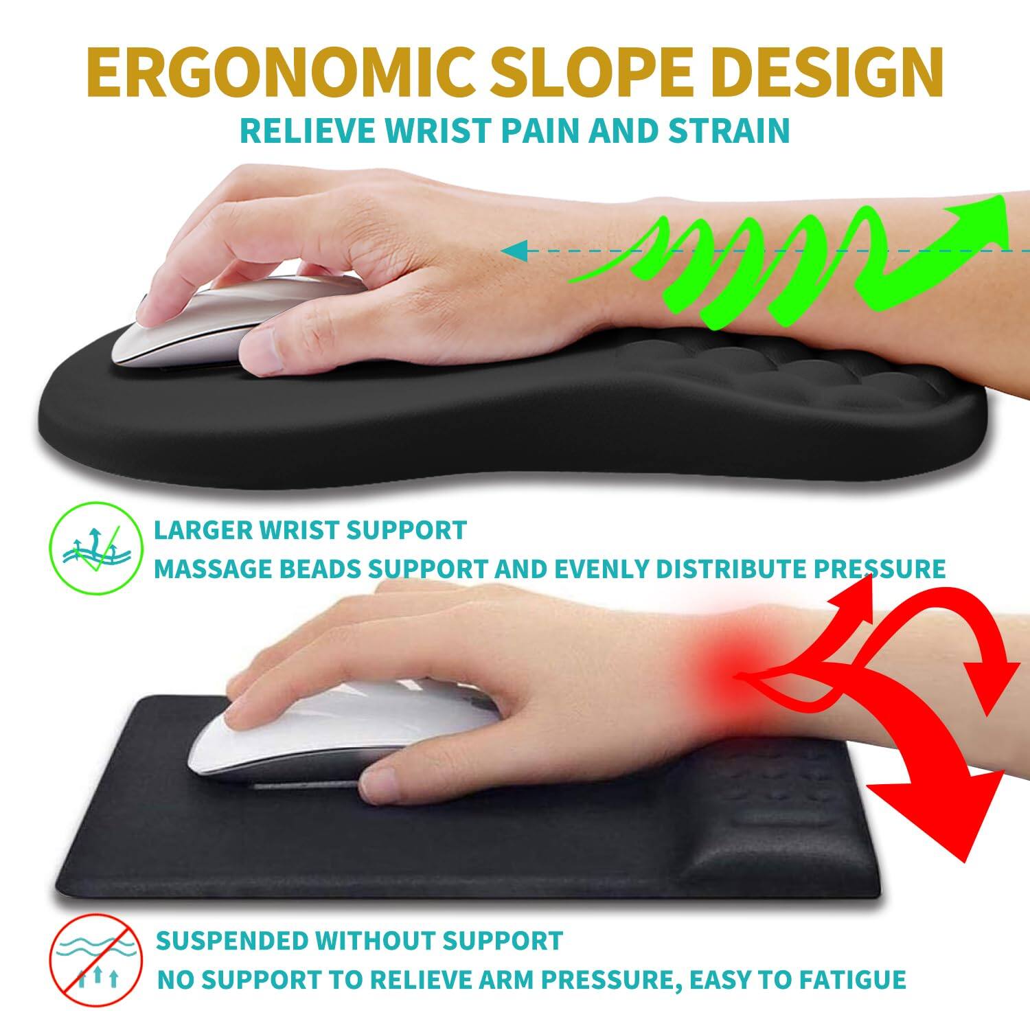 ERGONOMIC SLOPE DESIGN  
RELIEVE WRIST PAIN AND STRAIN  

LARGER WRIST SUPPORT  
MASSAGE BEADS SUPPORT AND EVENLY DISTRIBUTE PRESSURE  

SUSPENDED WITHOUT SUPPORT  
NO SUPPORT TO RELIEVE ARM PRESSURE, EASY TO FATIGUE
