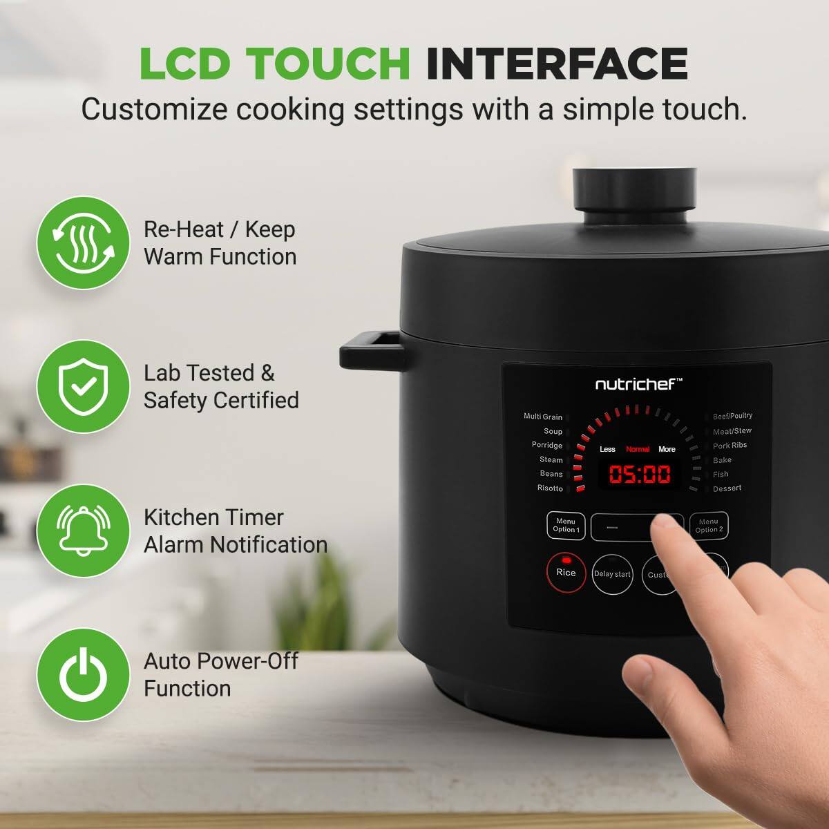 LCD TOUCH INTERFACE  
Customize cooking settings with a simple touch.  

- Re-Heat / Keep Warm Function  
- Lab Tested & Safety Certified  
- Kitchen Timer Alarm Notification  
- Auto Power-Off Function  

nutrichef  
Multi Grain  
Poultry  
Soup  
Meat/Stew  
Porridge  
Steam  
Bake  
Beans  
Risotto  
Dessert  

Menu Option 1  
Menu Option 2  
Delay Start  
Custom