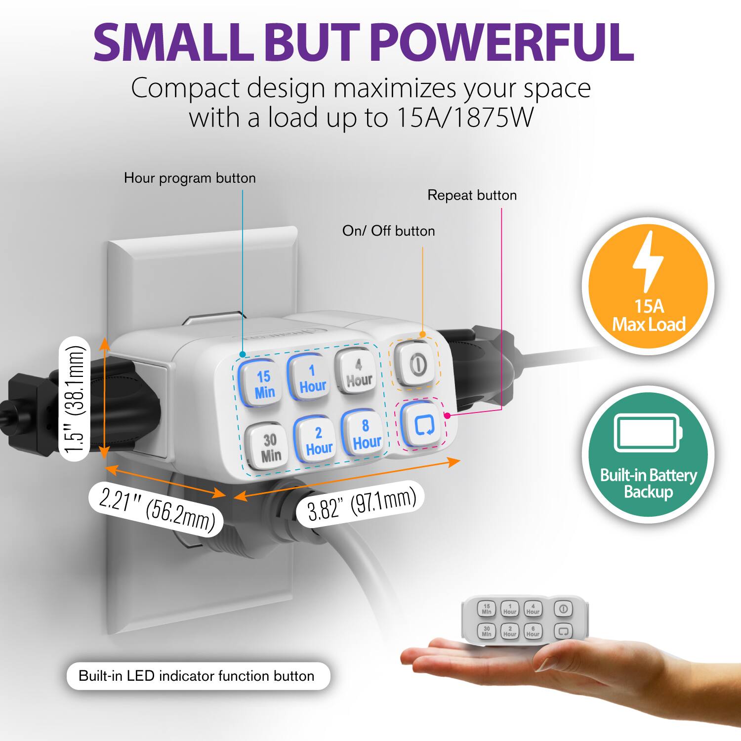 SMALL BUT POWERFUL Compact design maximizes your space with a load up to 15A/1875W

Hour program button
Repeat button
On/ Off button
1.5" (38.1mm)
2.21" (56.2mm)
15 Min
30 Min
1 Hour
4 Hour
8 Hour
2 Hour
3.82" (97.1mm)
15A Max Load
Built-in Battery Backup
Built-in LED indicator function button