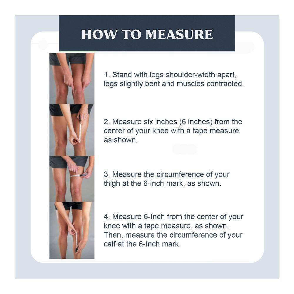 **HOW TO MEASURE**

1. Stand with legs shoulder-width apart, legs slightly bent and muscles contracted.
2. Measure six inches (6 inches) from the center of your knee with a tape measure as shown.
3. Measure the circumference of your thigh at the 6-inch mark, as shown.
4. Measure 6 inches from the center of your knee with a tape measure, as shown. Then, measure the circumference of your calf at the 6-inch mark.