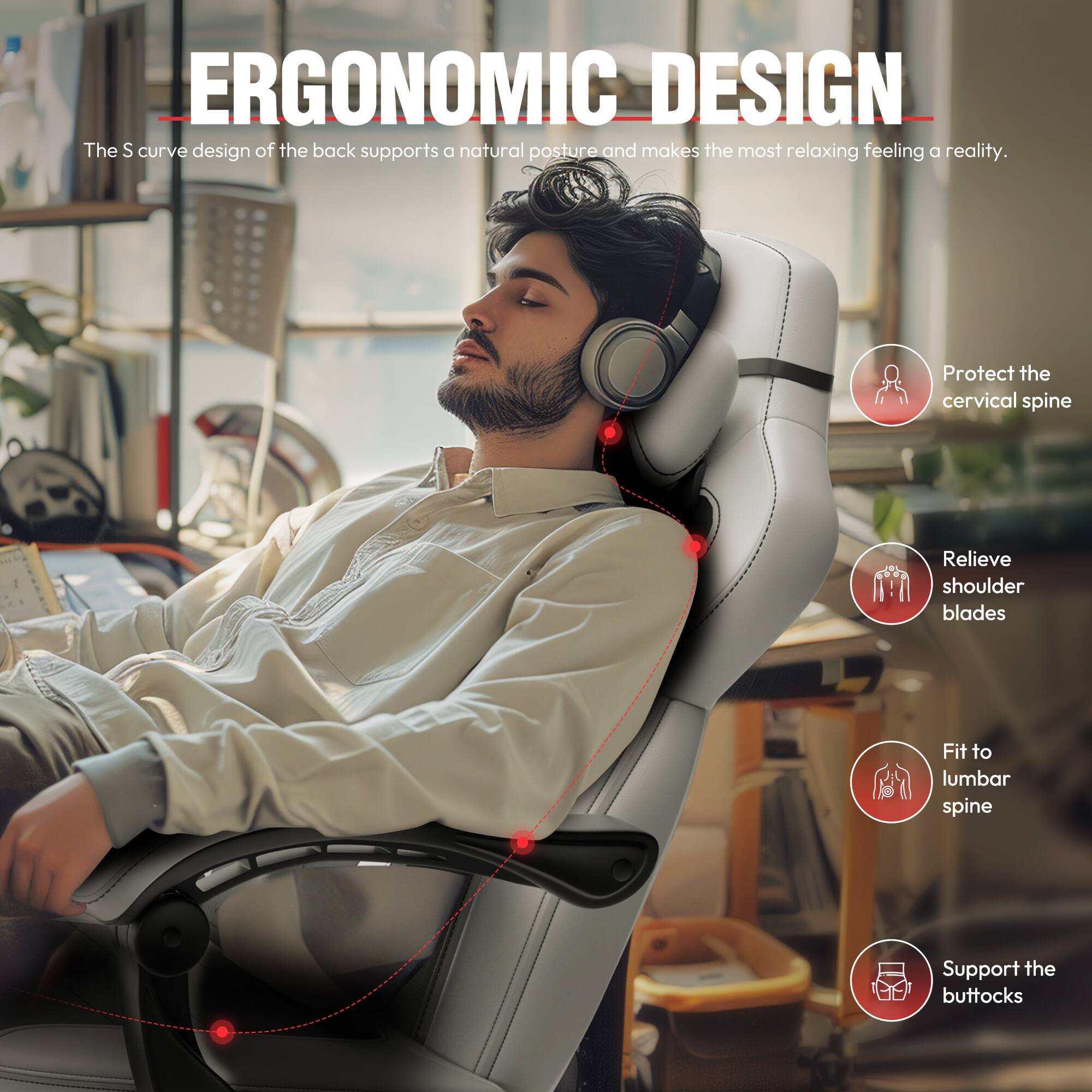 ERGONOMIC DESIGN

The S curve design of the back supports a natural posture and makes the most relaxing feeling a reality.

- Protect the cervical spine
- Relieve shoulder blades
- Fit to lumbar spine
- Support the buttocks