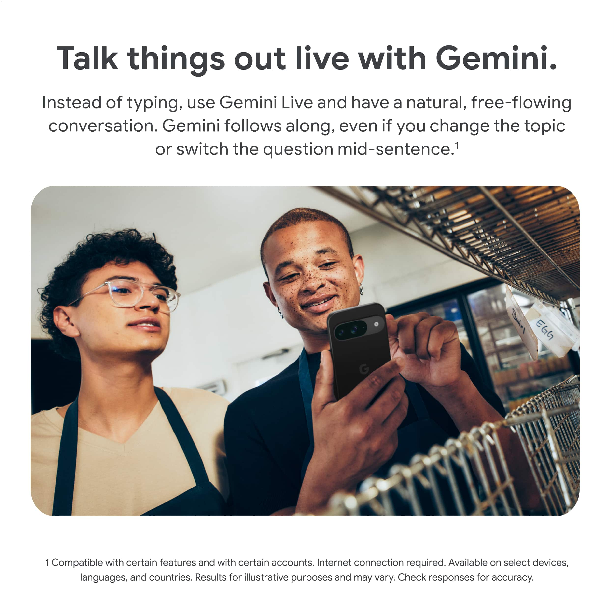 Talk things out live with Gemini. Instead of typing, use Gemini Live and have a natural, free-flowing conversation. Gemini follows along, even if you change the topic or switch the question mid-sentence.1 Compatible with certain features and certain accounts. Internet connection required. Available on select devices. Languages and countries. Results for illustrative purposes and may vary. Check responses for accuracy.