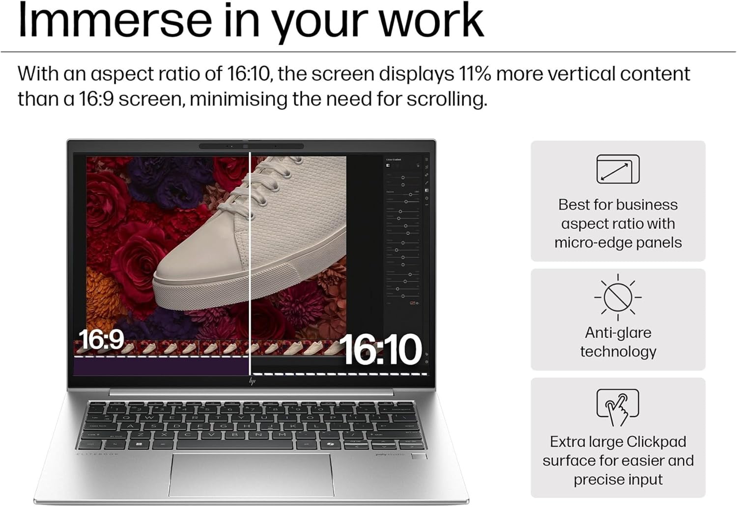 Immerse in your work

With an aspect ratio of 16:10, the screen displays 11% more vertical content than a 16:9 screen, minimising the need for scrolling.

- Best for business aspect ratio with micro-edge panels
- Anti-glare technology
- Extra large Clickpad surface for easier and precise input