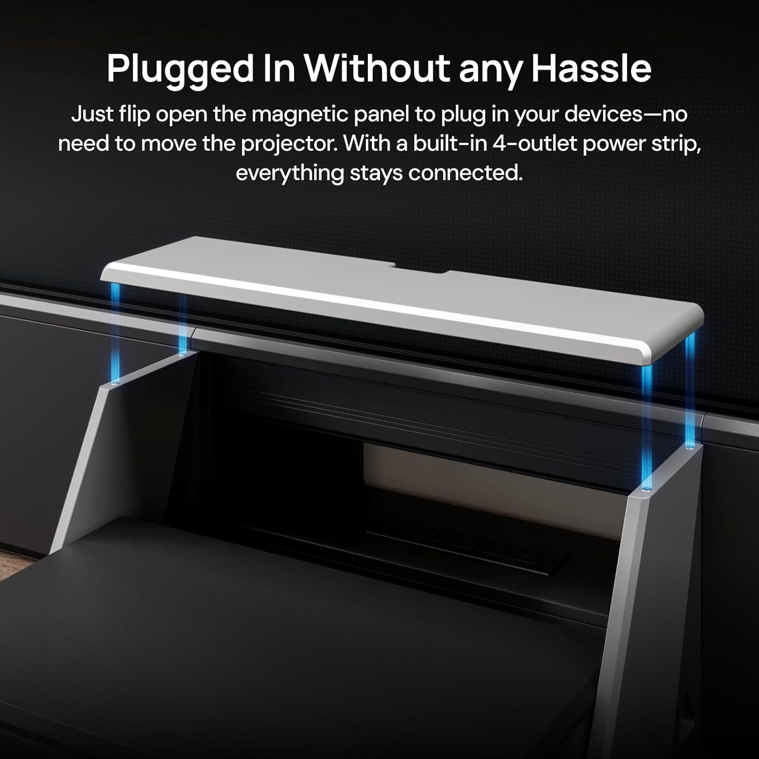 Plugged In Without any Hassle

Just flip open the magnetic panel to plug in your devices—no need to move the projector. With a built-in 4-outlet power strip, everything stays connected.