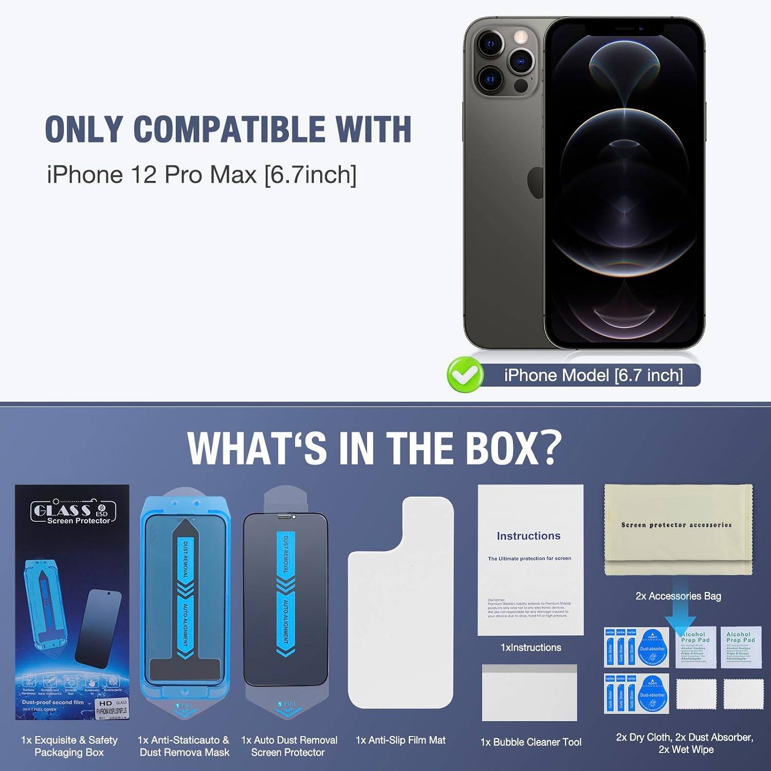 ONLY COMPATIBLE WITH iPhone 12 Pro Max [6.7inch]  
iPhone Model [6.7 inch]  

WHAT'S IN THE BOX?  
GLASS Screen Protector - FONCE - CHICKUNCE OGENE  
DUST-REMOVAL AUTO-ALIGNMENT  

Instructions The Ultimate protection for screen  
1xinstructions  

Screen protector accessories  
2x Accessories Bag  
Alcohol Prep Pad  
1x Exquisite & Safety Packaging Box  
1x Anti-Staticauto & 1x Auto Dust Removal Dust Remova Mask Screen Protector  
1x Anti-Slip Film Mat  
1x Bubble Cleaner Tool  
2x Dry Cloth, 2x Dust Absorber, 2x Wet Wipe