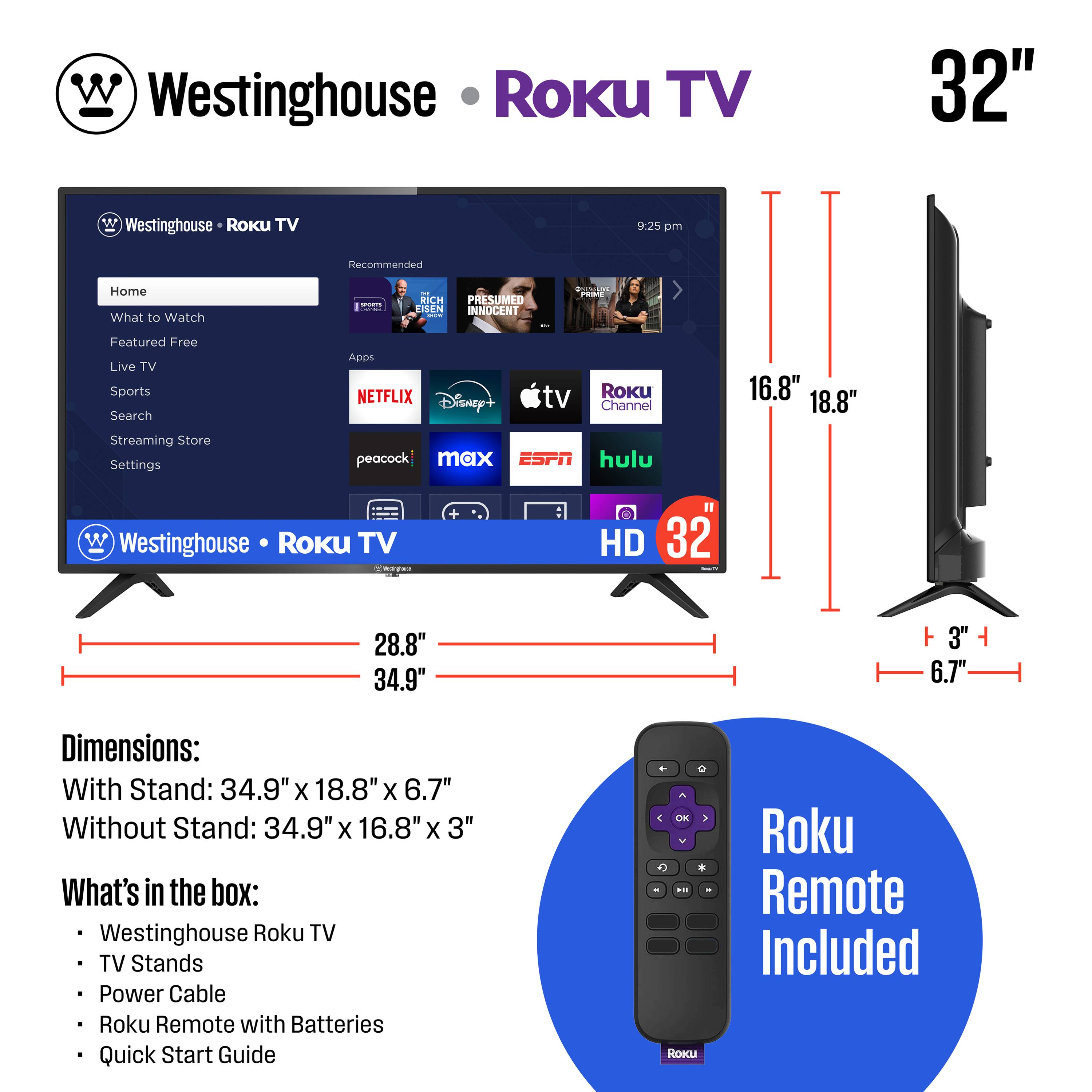 Westinghouse Roku TV 32"  
9:25 pm  
Recommended  
Home  
What to Watch  
Featured Free  
Live TV  
Sports  
Search  
Streaming Store  
Settings  

NETFLIX  
Disney+  
TV  
Roku Channel  
peacock  
max  
ESPN  
hulu  

Dimensions:  
With Stand: 34.9" x 18.8" x 6.7"  
Without Stand: 34.9" x 16.8" x 3"  

What's in the box:  
Westinghouse Roku TV  
TV Stands  
Power Cable  
Roku Remote with Batteries  
Quick Start Guide  

Roku Remote Included