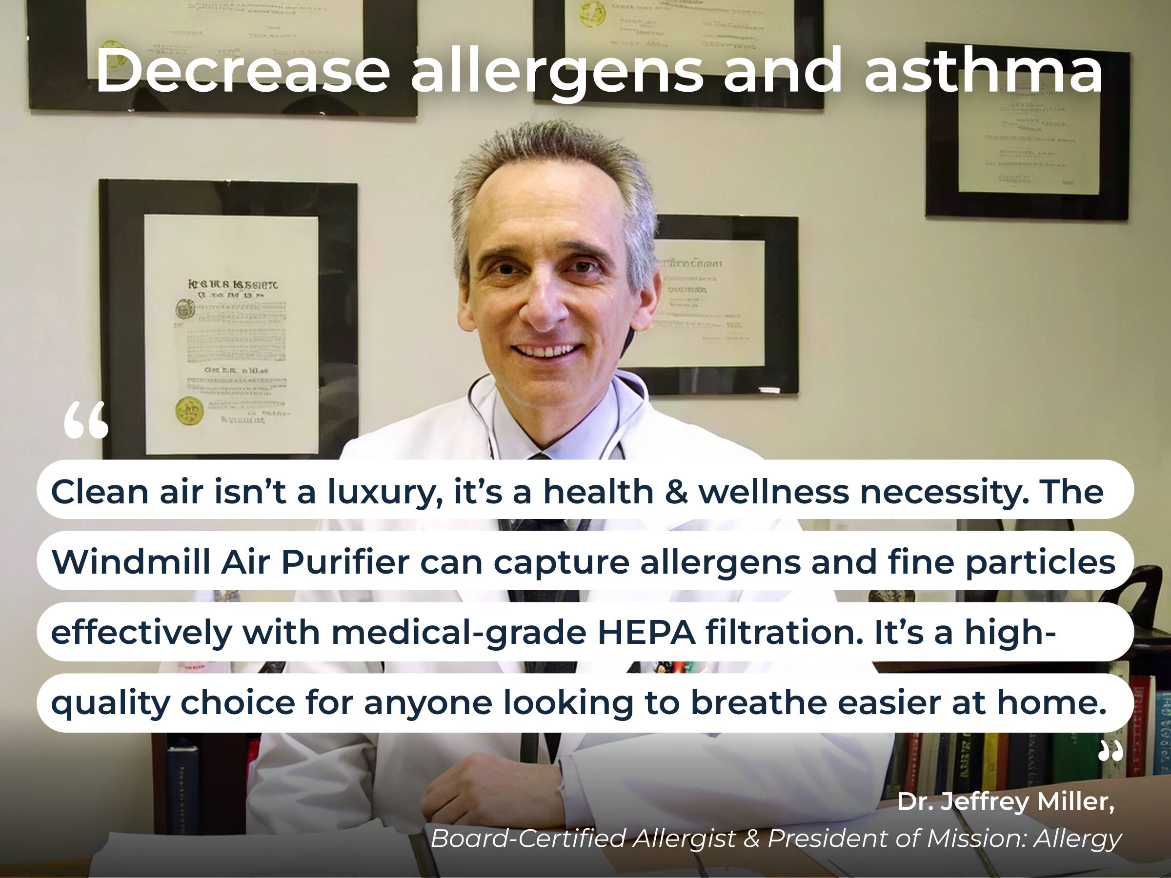 Decrease allergens and asthma

"Clean air isn't a luxury, it's a health & wellness necessity. The Windmill Air Purifier can capture allergens and fine particles effectively with medical-grade HEPA filtration. It's a high-quality choice for anyone looking to breathe easier at home."

Dr. Jeffrey Miller,  
Board-Certified Allergist & President of Mission: Allergy