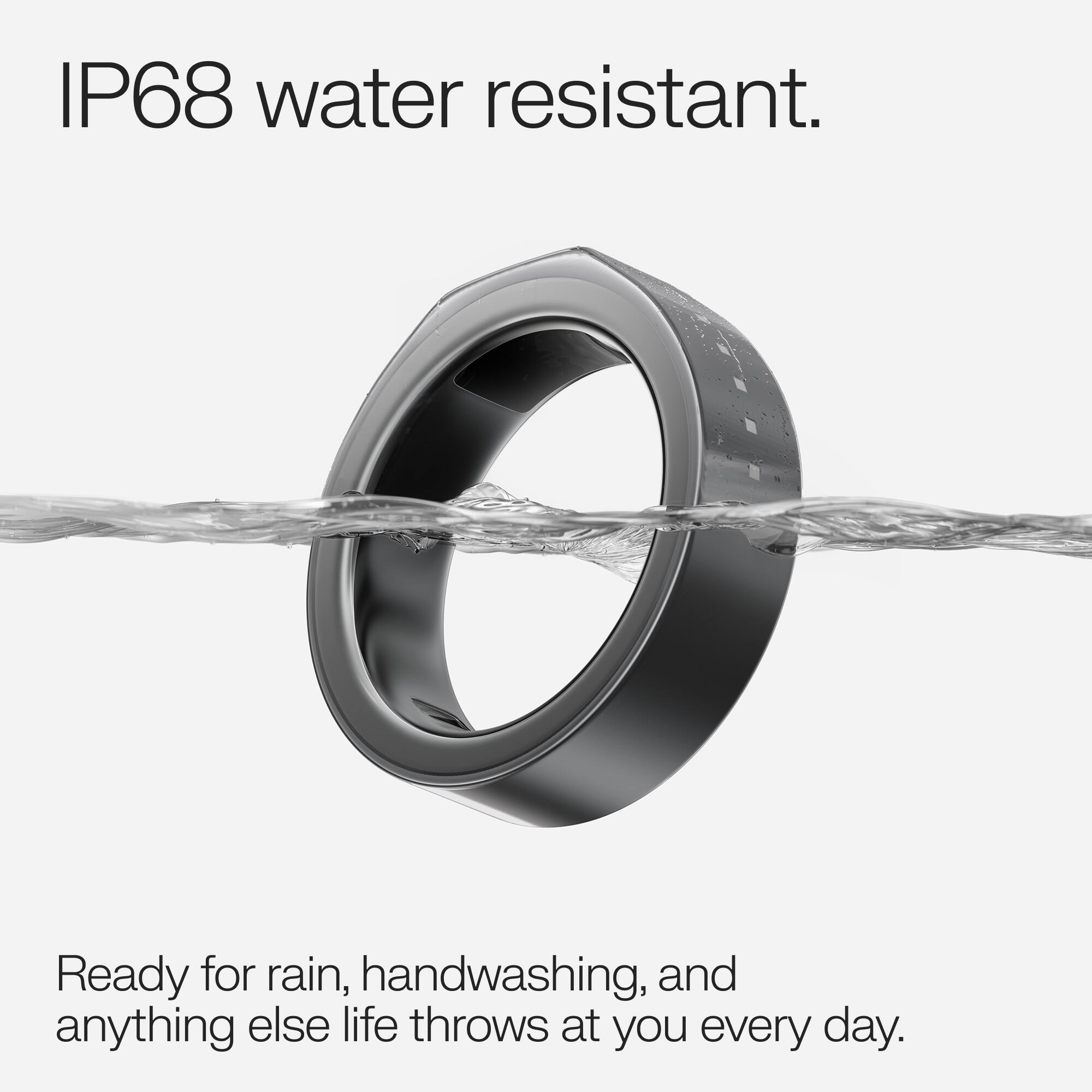 IP68 water resistant.  
Ready for rain, handwashing, and anything else life throws at you every day.