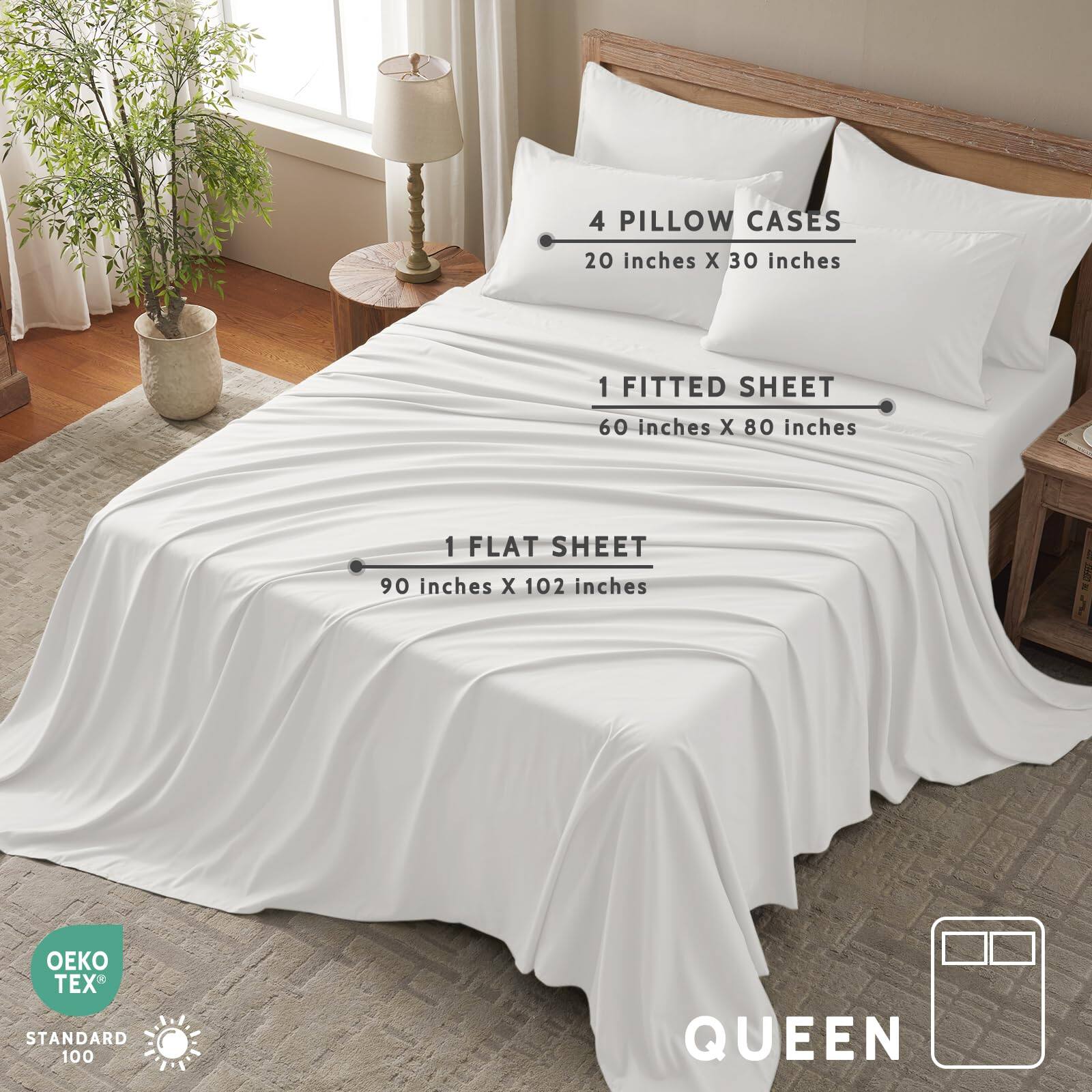 4 Pillow Cases  
20 inches x 30 inches  

1 Fitted Sheet  
60 inches x 80 inches  

1 Flat Sheet  
90 inches x 102 inches  

OEKO TEX® Standard 100  

Queen