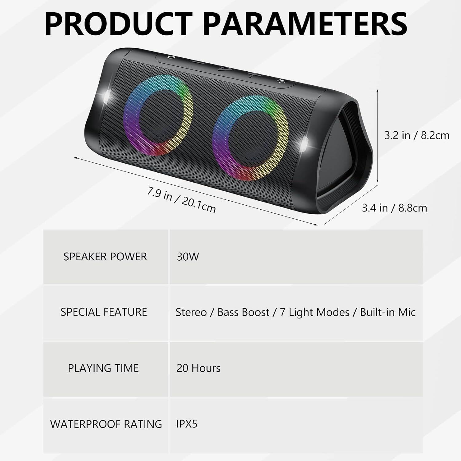 PRODUCT PARAMETERS

- **Dimensions:**
  - 3.2 in / 8.2 cm
  - 7.9 in / 20.1 cm
  - 3.4 in / 8.8 cm

- **Speaker Power:** 30W

- **Special Feature:** Stereo / Bass Boost / 7 Light Modes / Built-in Mic

- **Playing Time:** 20 Hours

- **Waterproof Rating:** IPX5
