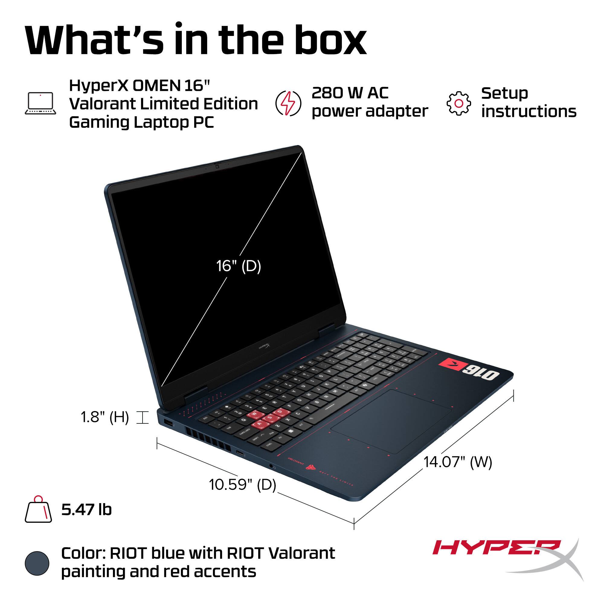 What's in the box

HyperX OMEN 16" Valorant Limited Edition Gaming Laptop PC

280 W AC power adapter

Setup instructions

16" (D)

1.8" (H)

5.47 lb

10.59" (D)

14.07" (W)

Color: RIOT blue with RIOT Valorant painting and red accents