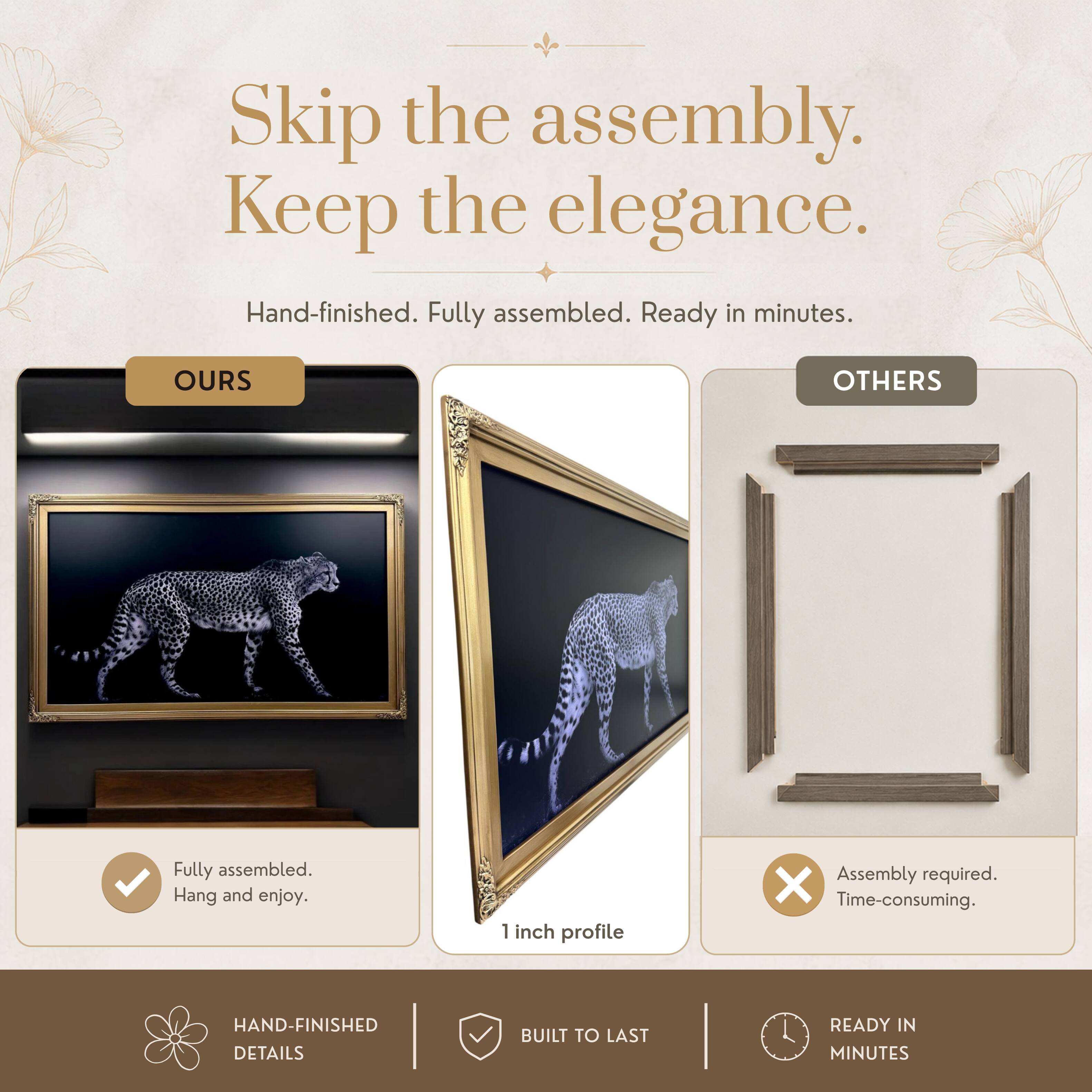 Skip the assembly. Keep the elegance.  
Hand-finished. Fully assembled. Ready in minutes.  

OURS  
Fully assembled. Hang and enjoy.  

OTHERS  
Assembly required. Time-consuming.  

1 inch profile  

HAND-FINISHED DETAILS  
BUILT TO LAST  
READY IN MINUTES
