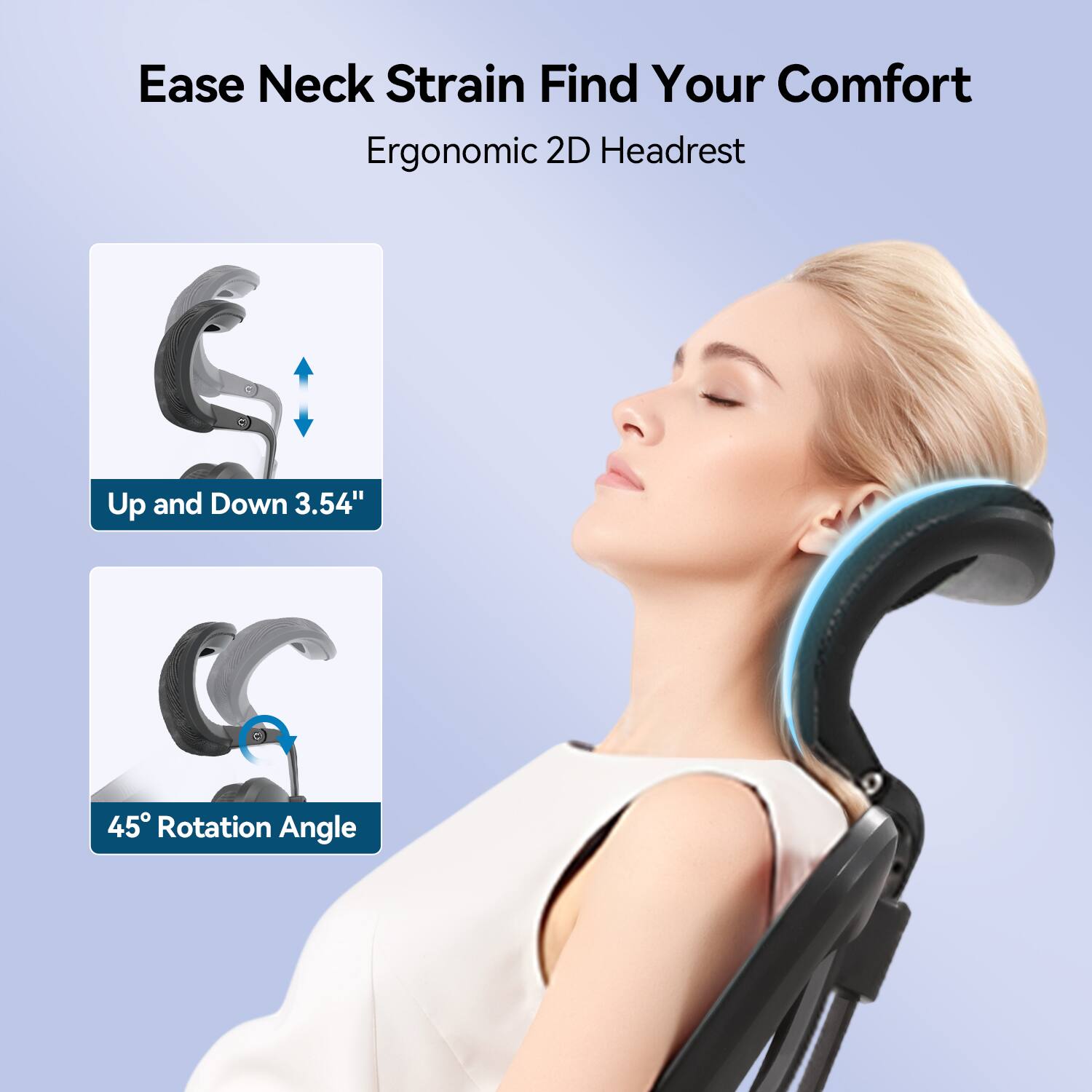 Ease Neck Strain Find Your Comfort  
Ergonomic 2D Headrest  
Up and Down 3.54"  
45° Rotation Angle