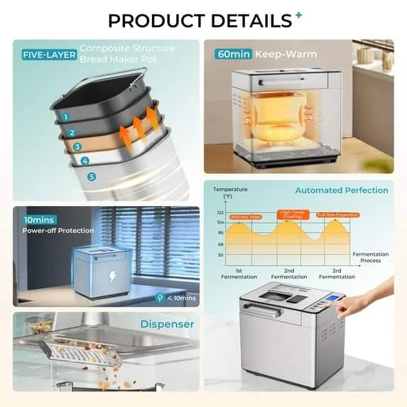 **PRODUCT DETAILS**
- **FIVE-LAYER Composite Structure Bread Maker Pot**
- 1
- 2
- 3
- 4
- 5
- **60min Keep-Warm**
- **10mins Power-off Protection**
- **Automated Perfection**
- Temperature ("F)
- 122
- 104
- 86
- 68
- 50
- Fermentation Process
- 1st Fermentation
- 2nd Fermentation
- 3rd Fermentation
- **Dispenser**
- **Activate Yeast**
- **High-Temp Proofing**
- **Full Rise Expansion**