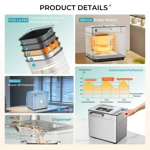 **PRODUCT DETAILS**

- **FIVE-LAYER Composite Structure Bread Maker Pot**
  - 1
  - 2
  - 3
  - 4
  - 5

- **60min Keep-Warm**

- **10mins Power-off Protection**

- **Automated Perfection**
  - Temperature ("F)
    - 122
    - 104
    - 86
    - 68
    - 50
  - Fermentation Process
    - 1st Fermentation
    - 2nd Fermentation
    - 3rd Fermentation

- **Dispenser**

- **Activate Yeast**
- **High-Temp Proofing**
- **Full Rise Expansion**