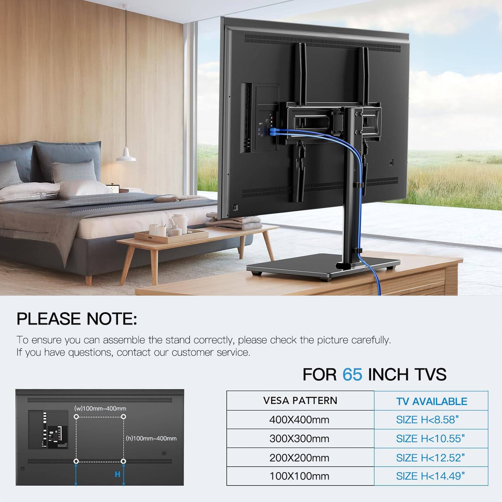 **PLEASE NOTE:**

To ensure you can assemble the stand correctly, please check the picture carefully. If you have questions, contact our customer service.

---

**FOR 65 INCH TVS**

- **VESA PATTERN**
  - 400X400mm
  - 300X300mm
  - 200X200mm
  - 100X100mm

- **TV AVAILABLE SIZE**
  - H<8.58"
  - H<10.55"
  - H<12.52"
  - H<14.49"