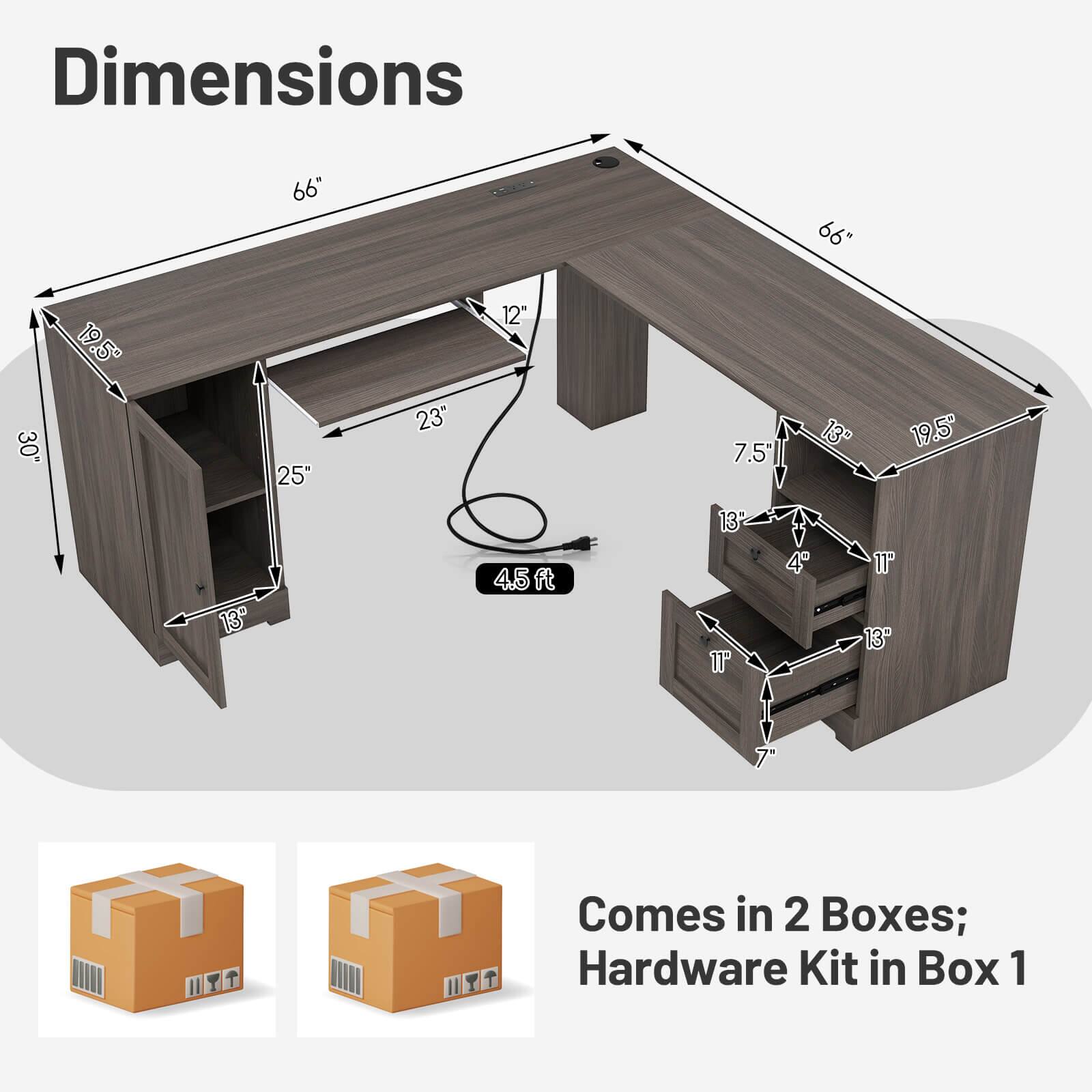 Dimensions:  
66" x 66" x 30"  
19.5" x 25" x 23"  
12" x 7.5" x 13"  
19.5" x 13" x 45ft  
4" x 11" x 13" x 7"  

Comes in 2 Boxes; Hardware Kit in Box 1