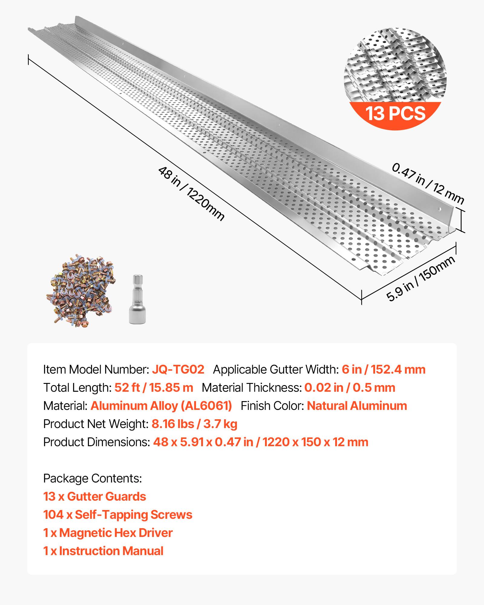 13 PCS  
48 in / 1220 mm  
0.47 in / 12 mm  
5.9 in / 150 mm  

Item Model Number: JQ-TG02  
Applicable Gutter Width: 6 in / 152.4 mm  
Total Length: 52 ft / 15.85 m  
Material Thickness: 0.02 in / 0.5 mm  
Material: Aluminum Alloy (AL6061)  
Finish Color: Natural Aluminum  
Product Net Weight: 8.16 lbs / 3.7 kg  
Product Dimensions: 48 x 5.91 x 0.47 in / 1220 x 150 x 12 mm  

Package Contents:  
13 x Gutter Guards  
104 x Self-Tapping Screws  
1 x Magnetic Hex Driver  
1 x Instruction Manual