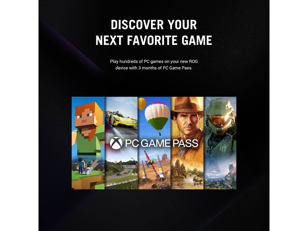 DISCOVER YOUR NEXT FAVORITE GAME

Play hundreds of PC games on your new ROG device with 3 months of PC Game Pass.

PC GAME PASS