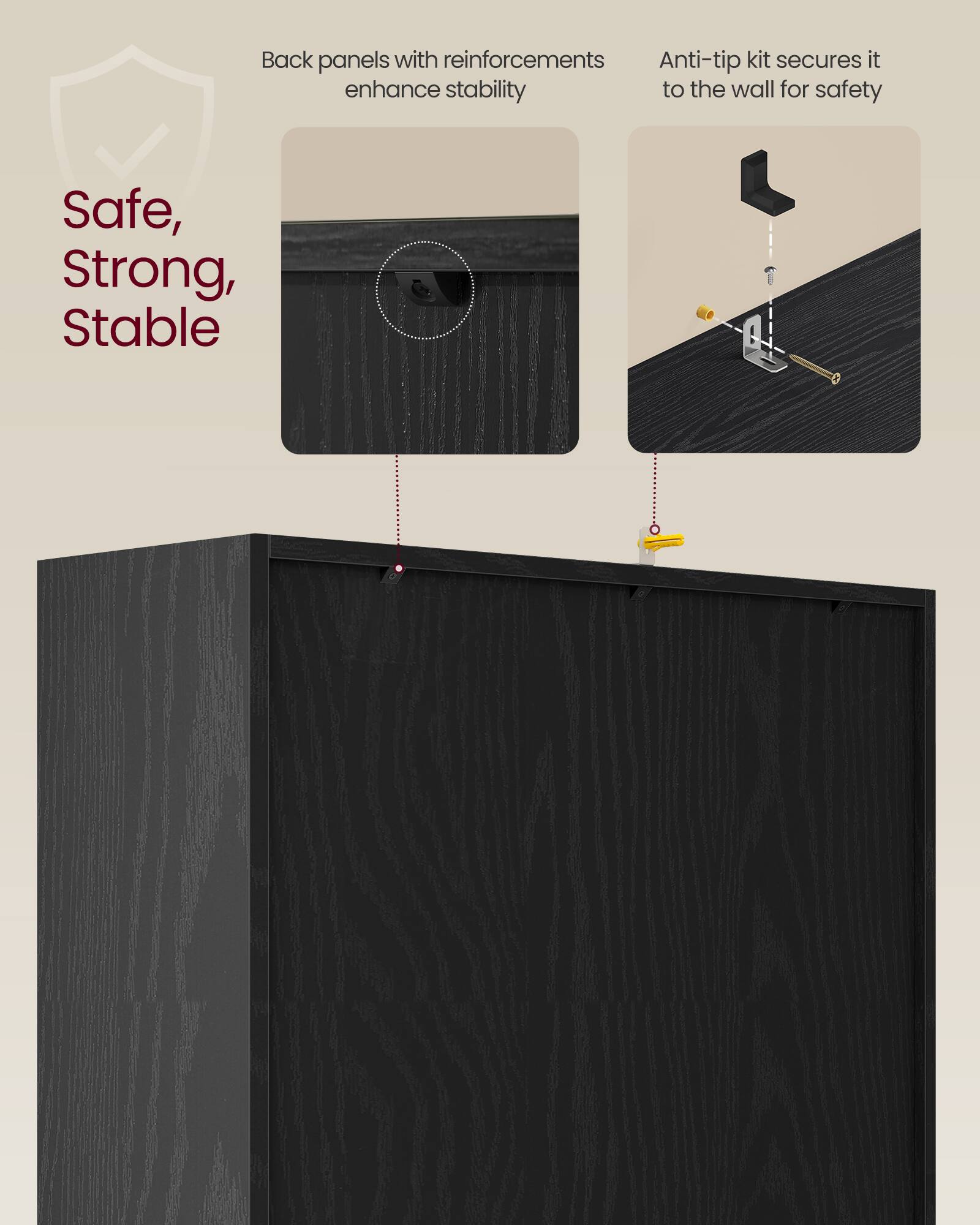 Back panels with reinforcements enhance stability  
Anti-tip kit secures it to the wall for safety  

Safe, Strong, Stable