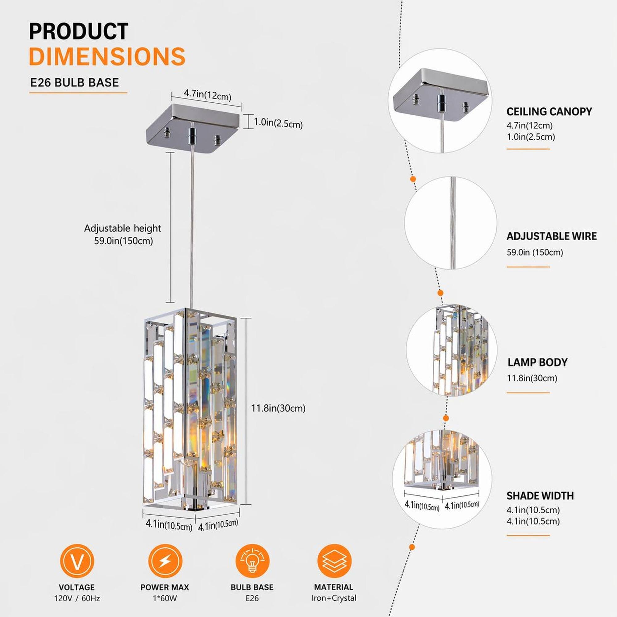 PRODUCT DIMENSIONS  
E26 BULB BASE  
4.7in(12cm) 1.0in(2.5cm)  
CEILING CANOPY  
4.7in(12cm) 1.0in(2.5cm)  
Adjustable height  
59.0in(150cm)  
ADJUSTABLE WIRE  
59.0in (150cm)  
LAMP BODY  
11.8in(30cm)  
4.1in(10.5cm)  
SHADE WIDTH  
4.1in(10.5cm)  
VOLTAGE  
120V / 60Hz  
POWER MAX  
1*60W  
BULB BASE  
E26  
MATERIAL  
Iron+Crystal