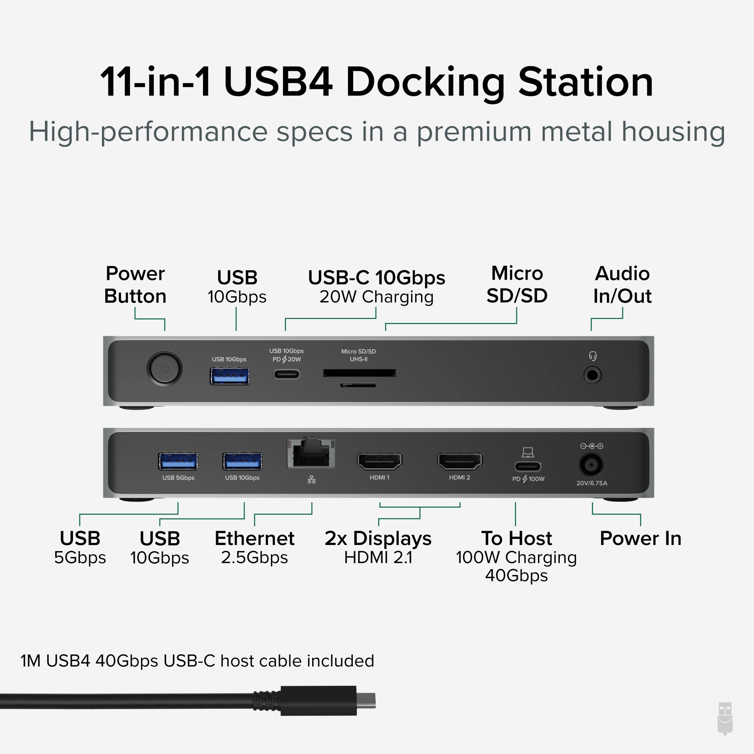 11-in-1 USB4 Docking Station
High-performance specs in a premium metal housing
Power Button
USB 10Gbps
USB-C 10Gbps 20W Charging
Micro SD/SD
Audio In/Out
USB 5Gbps
USB 10Gbps
Ethernet 2.5Gbps
2x Displays HDMI 2.1
To Host 100W Charging 40Gbps
Power In
1M USB4 40Gbps USB-C host cable included