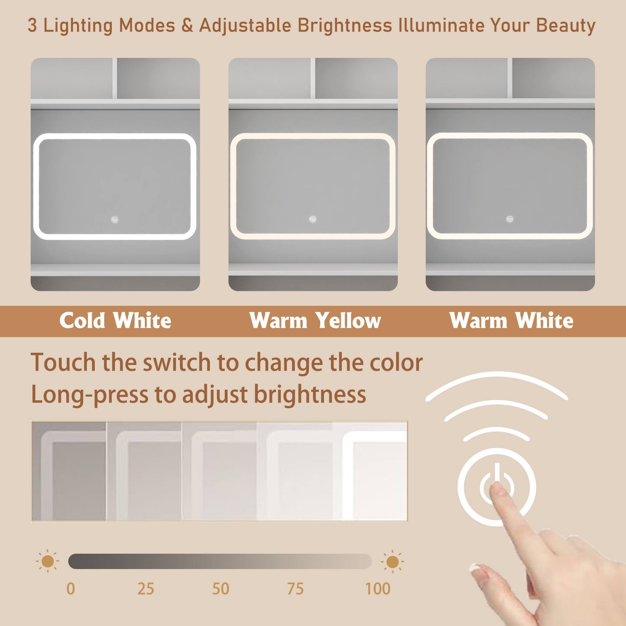 3 Lighting Modes & Adjustable Brightness Illuminate Your Beauty

Cold White Warm Yellow Warm White

Touch the switch to change the color Long-press to adjust brightness

0 25 50 75 100