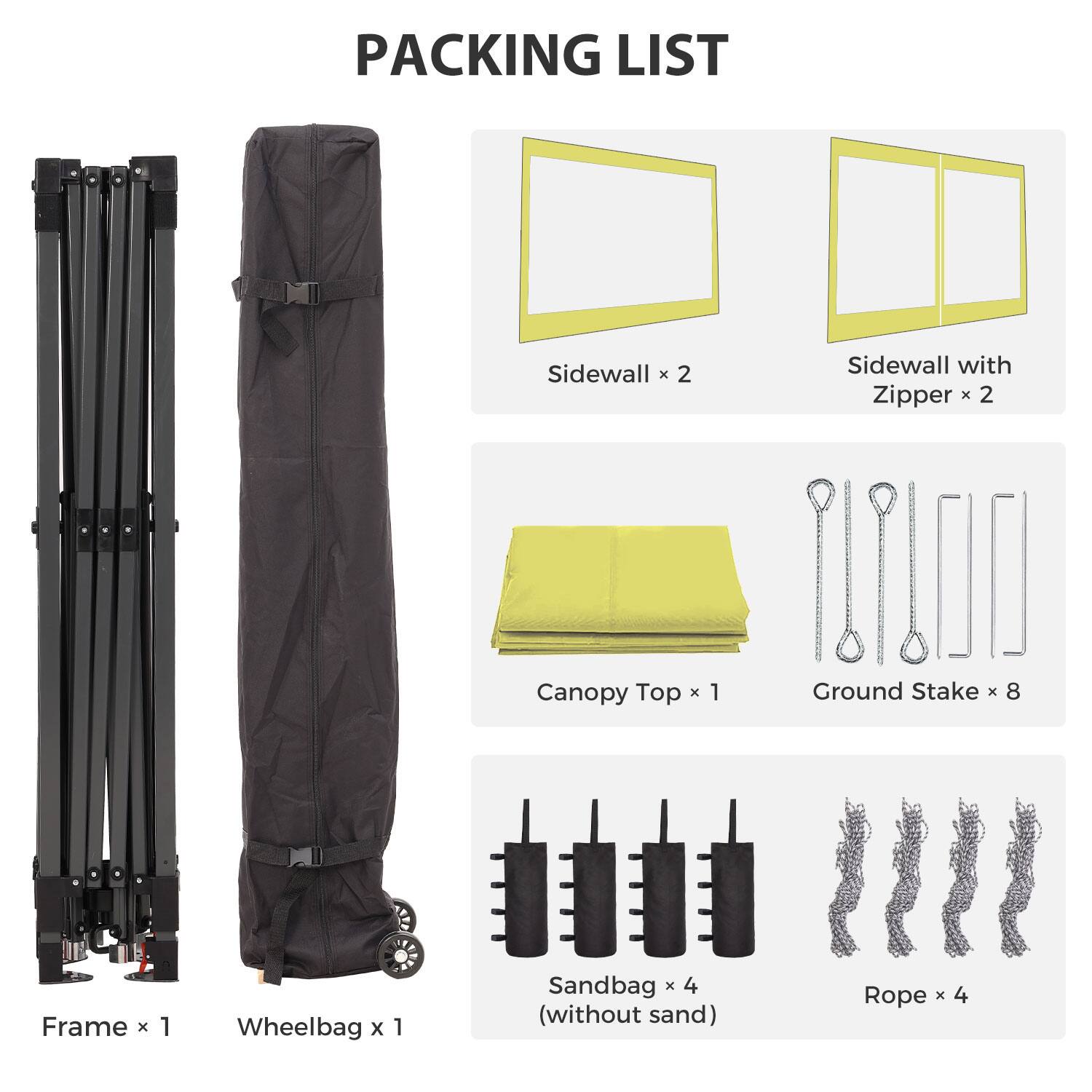 PACKING LIST

- Sidewall x 2
- Sidewall with Zipper x 2
- Canopy Top x 1
- Ground Stake x 8
- Frame x 1
- Wheelbag x 1
- Sandbag x 4 (without sand)
- Rope x 4
