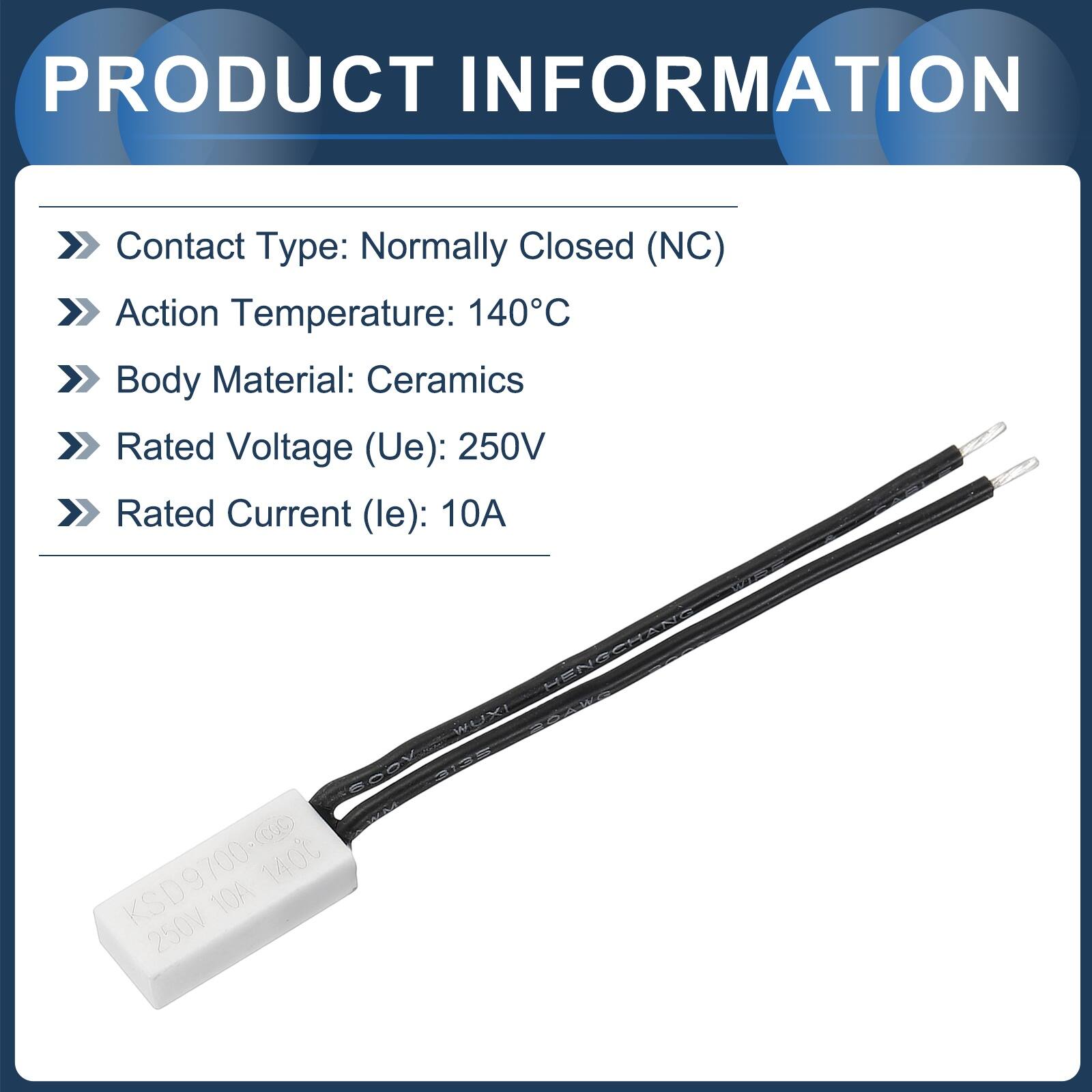 PRODUCT INFORMATION

- Contact Type: Normally Closed (NC)
- Action Temperature: 140°C
- Body Material: Ceramics
- Rated Voltage (Ue): 250V
- Rated Current (le): 10A

HENGCHAN CHANE HENG WOX! PA4 BODV X3 D 9 9700-9 700 1400 KS 10A 250V