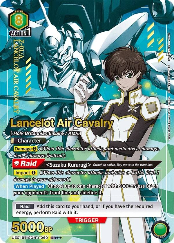 GREEN 8 ACTION 1 LANCELOT Z-01/A AIR CAVALRY  
Lancelot Air Cavalry [Holy Britannian Empire / KMF]  
Character  
Damage 2 (When this character attacks and deals direct damage, deal 2 damage instead.)  
Raid <Suzaku Kururugi> Switch to active. May move to the front line.  
Impact 1 (When this character attacks and wins a battle, deal 1 damage to your opponent.)  
When Played Choose up to one character with 5000 or less BP on your opponent's front line and sideline it.  
JAPAN BANDAI MADE IN JAPAN BANDAI DCCLAMP-ST CDC CS/PLG  
Rebellion the of Lelouch GEASS CODE  
Raid Add this card to your hand, or if you have the required energy, perform Raid with it.  
TRIGGER 5000BP  
UE04BT/CGH-1-060 SR*  
GREEN ENERGY