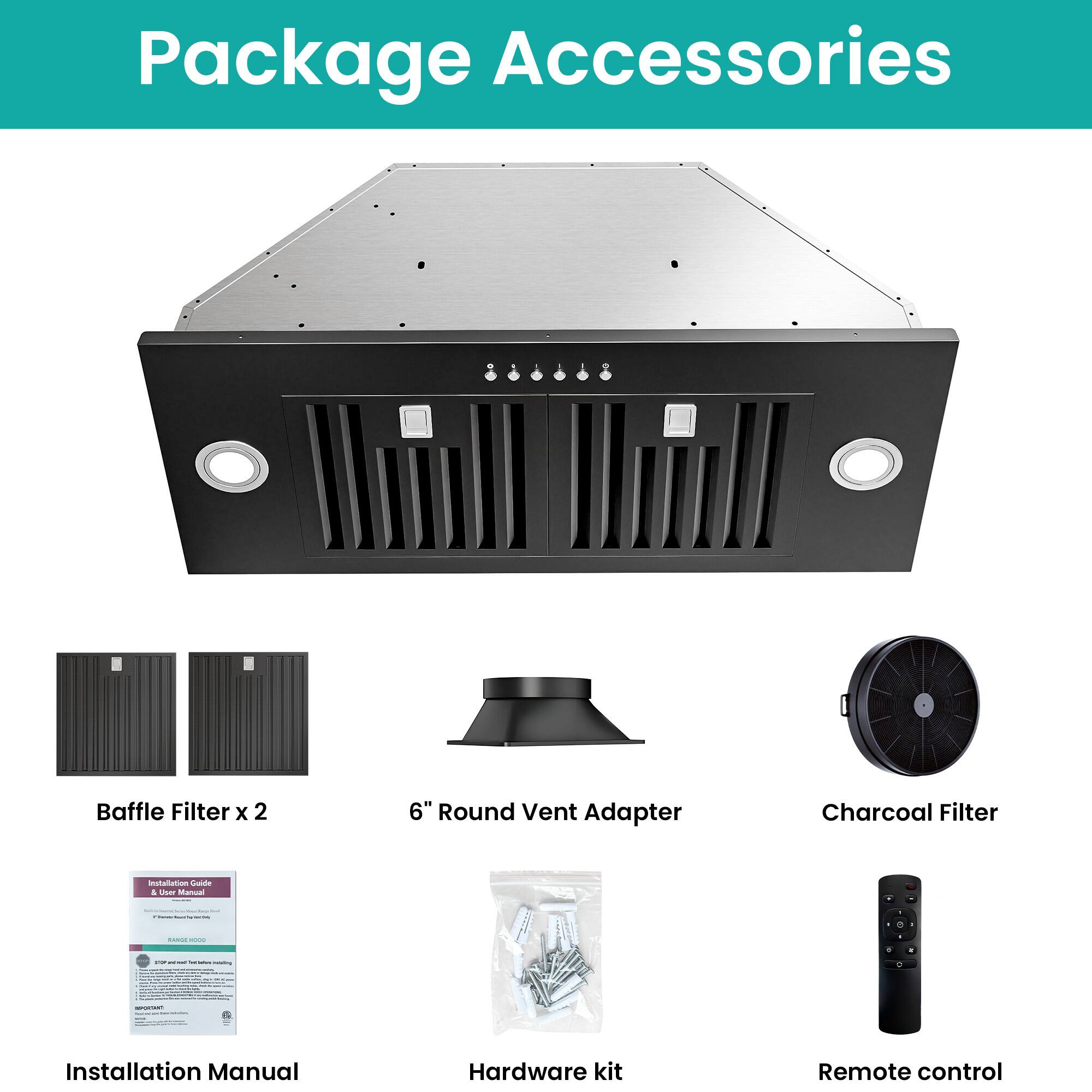 Package Accessories

- Baffle Filter x 2
- 6" Round Vent Adapter
- Charcoal Filter
- Installation Manual
- Hardware kit
- Remote control