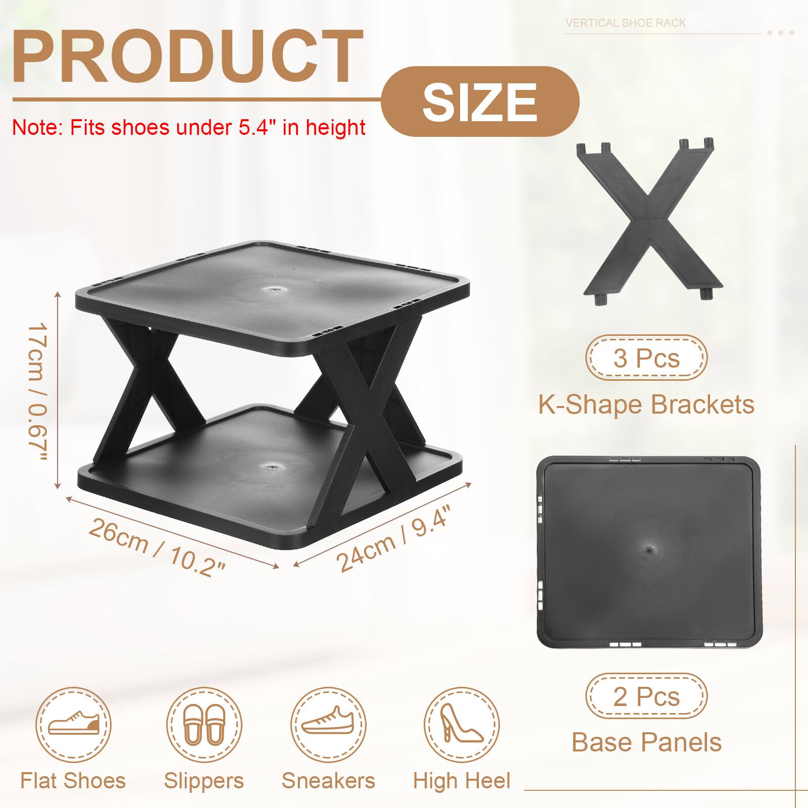 VERTICAL SHOE RACK

PRODUCT SIZE

Note: Fits shoes under 5.4" in height

3 Pcs / K-Shape Brackets
0.67" / 17cm
26cm / 10.2"
9.4" / 24cm

2 Pcs / Base Panels

Flat Shoes
Slippers
Sneakers
High Heel