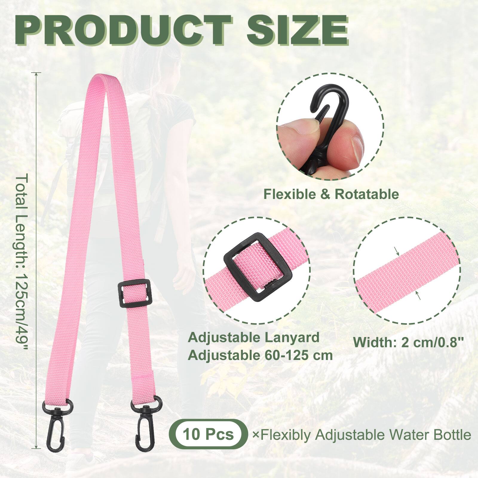 PRODUCT SIZE  
Total Length: 125cm/49"  
Flexible & Rotatable  
Adjustable Lanyard  
Width: 2 cm/0.8"  
Adjustable 60-125 cm  
10 Pcs x Flexibly Adjustable Water Bottle